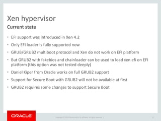 Copyright © 2014 Oracle and/or its affiliates. All rights reserved. | 
Xen hypervisor 
•EFI support was introduced in Xen 4.2 
•Only EFI loader is fully supported now 
•GRUB/GRUB2 multiboot protocol and Xen do not work on EFI platform 
•But GRUB2 with fakebios and chainloader can be used to load xen.efi on EFI platform (this option was not tested deeply) 
•Daniel Kiper from Oracle works on full GRUB2 support 
•Support for Secure Boot with GRUB2 will not be available at first 
•GRUB2 requires some changes to support Secure Boot 
Current state 
12  