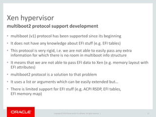 Copyright © 2014 Oracle and/or its affiliates. All rights reserved. | 
Xen hypervisor 
•multiboot (v1) protocol has been supported since its beginning 
•It does not have any knowledge about EFI stuff (e.g. EFI tables) 
•This protocol is very rigid, i.e. we are not able to easily pass any extra information for which there is no room in multiboot info structure 
•It means that we are not able to pass EFI data to Xen (e.g. memory layout with EFI attributes) 
•multiboot2 protocol is a solution to that problem 
•It uses a list or arguments which can be easily extended but… 
•There is limited support for EFI stuff (e.g. ACPI RSDP, EFI tables, EFI memory map) 
multiboot2 protocol support development 
15  