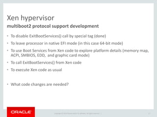 Copyright © 2014 Oracle and/or its affiliates. All rights reserved. | 
Xen hypervisor 
•To disable ExitBootServices() call by special tag (done) 
•To leave processor in native EFI mode (in this case 64-bit mode) 
•To use Boot Services from Xen code to explore platform details (memory map, ACPI, SMBIOS, EDD, and graphic card mode) 
•To call ExitBootServices() from Xen code 
•To execute Xen code as usual 
•What code changes are needed? 
multiboot2 protocol support development 
17  