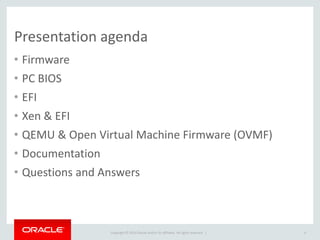 Copyright © 2014 Oracle and/or its affiliates. All rights reserved. | 
Presentation agenda 
•Firmware 
•PC BIOS 
•EFI 
•Xen & EFI 
•QEMU & Open Virtual Machine Firmware (OVMF) 
•Documentation 
•Questions and Answers 
4  