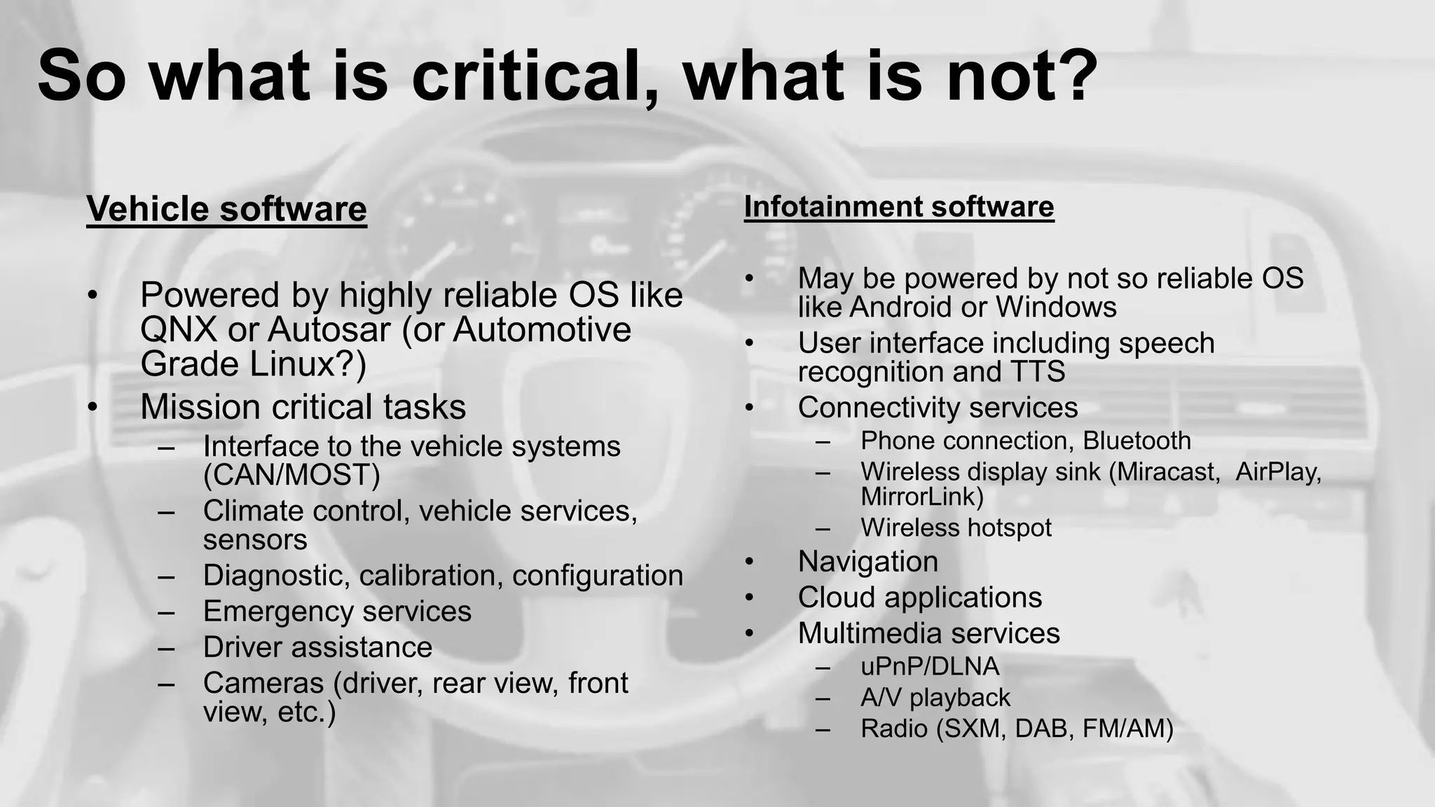 So what is critical, what is not?
Vehicle software

Infotainment software

•

•

•

Powered by highly reliable OS like
QNX or Autosar (or Automotive
Grade Linux?)
Mission critical tasks
– Interface to the vehicle systems
(CAN/MOST)
– Climate control, vehicle services,
sensors
– Diagnostic, calibration, configuration
– Emergency services
– Driver assistance
– Cameras (driver, rear view, front
view, etc.)

•
•

May be powered by not so reliable OS
like Android or Windows
User interface including speech
recognition and TTS
Connectivity services
–
–
–

•
•
•

Phone connection, Bluetooth
Wireless display sink (Miracast, AirPlay,
MirrorLink)
Wireless hotspot

Navigation
Cloud applications
Multimedia services
–
–
–

uPnP/DLNA
A/V playback
Radio (SXM, DAB, FM/AM)

 