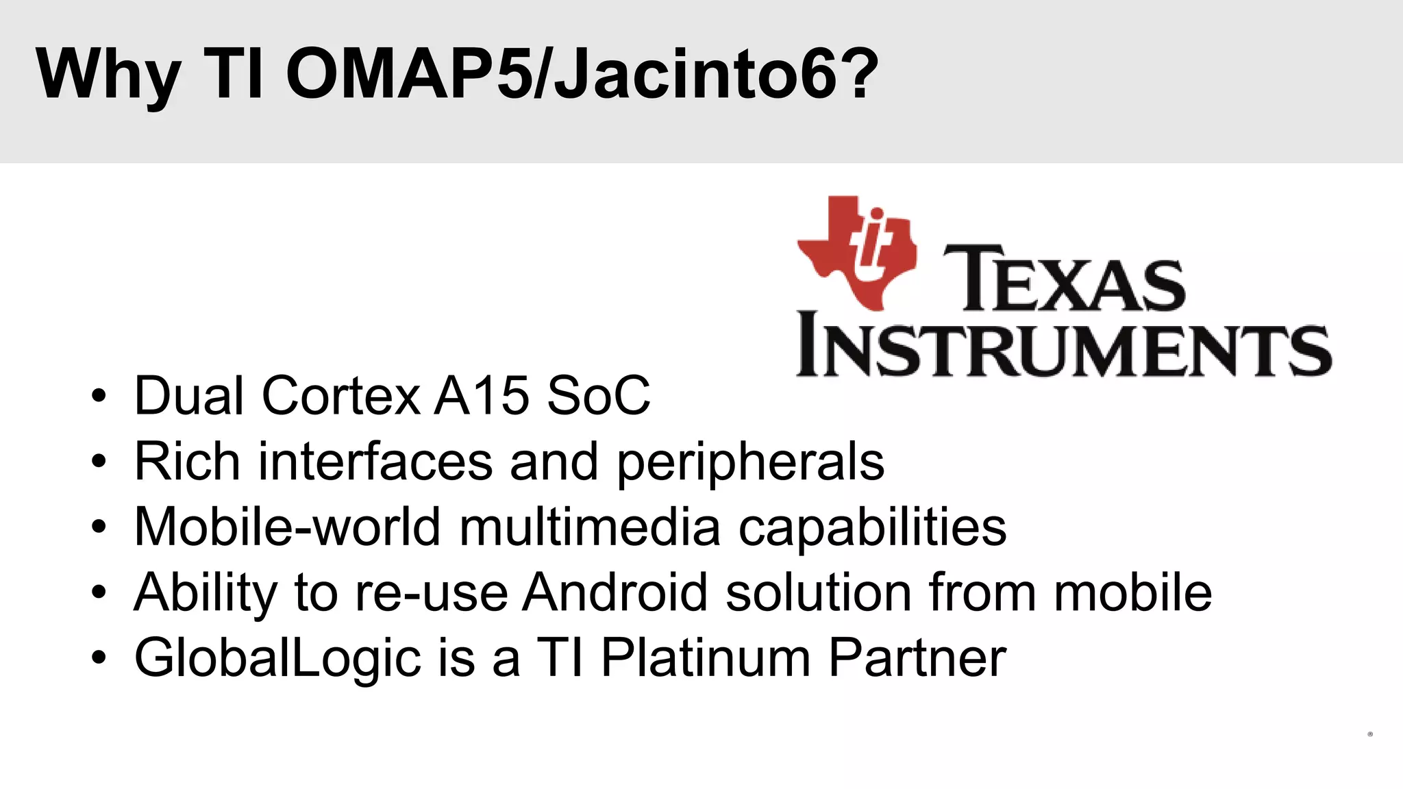 Why TI OMAP5/Jacinto6?

•
•
•
•
•

Dual Cortex A15 SoC
Rich interfaces and peripherals
Mobile-world multimedia capabilities
Ability to re-use Android solution from mobile
GlobalLogic is a TI Platinum Partner

 