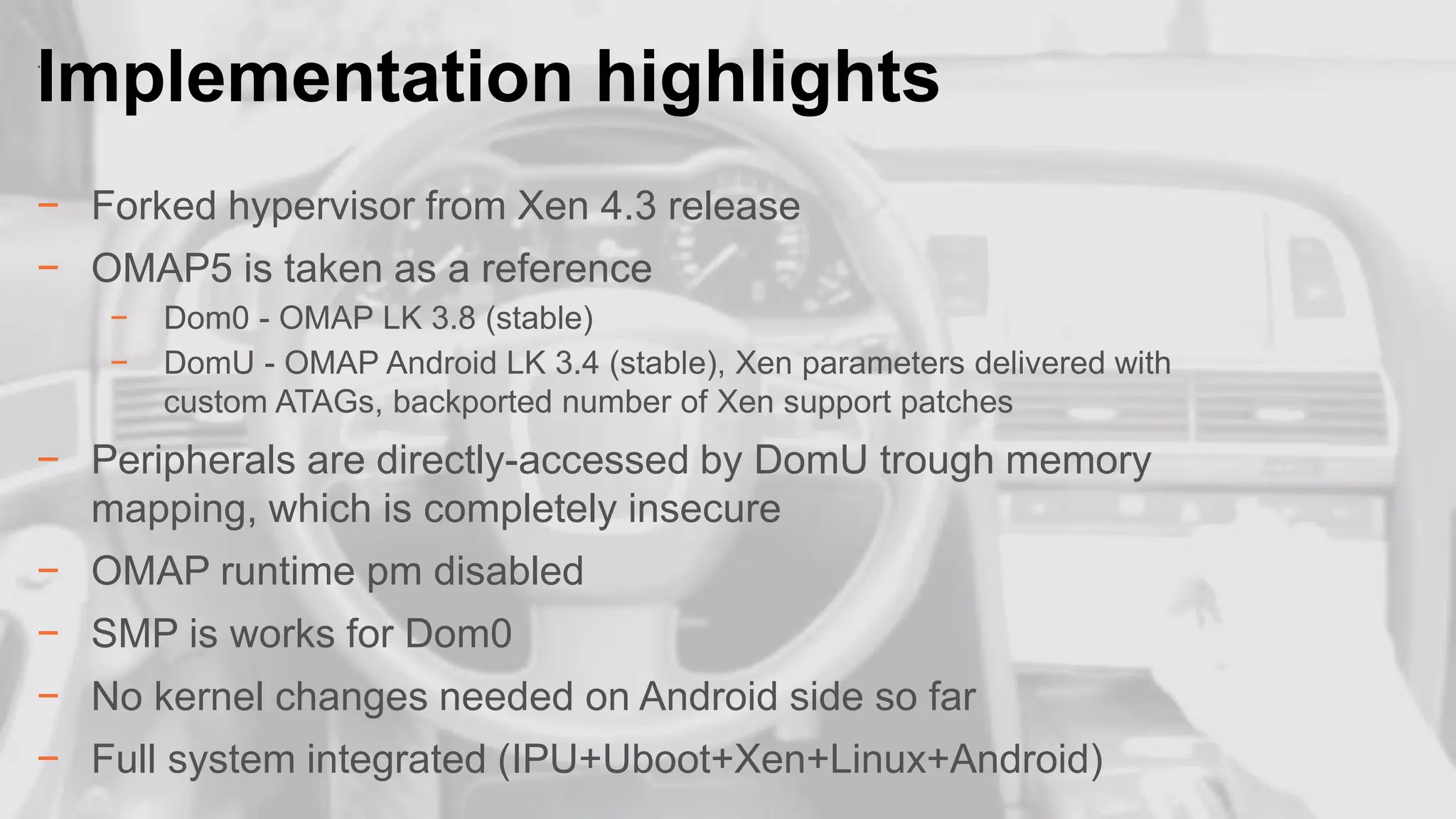 Implementation highlights
.

− Forked hypervisor from Xen 4.3 release
− OMAP5 is taken as a reference
−
−

Dom0 - OMAP LK 3.8 (stable)
DomU - OMAP Android LK 3.4 (stable), Xen parameters delivered with
custom ATAGs, backported number of Xen support patches

− Peripherals are directly-accessed by DomU trough memory
mapping, which is completely insecure
− OMAP runtime pm disabled
− SMP is works for Dom0
− No kernel changes needed on Android side so far

− Full system integrated (IPU+Uboot+Xen+Linux+Android)

20

 