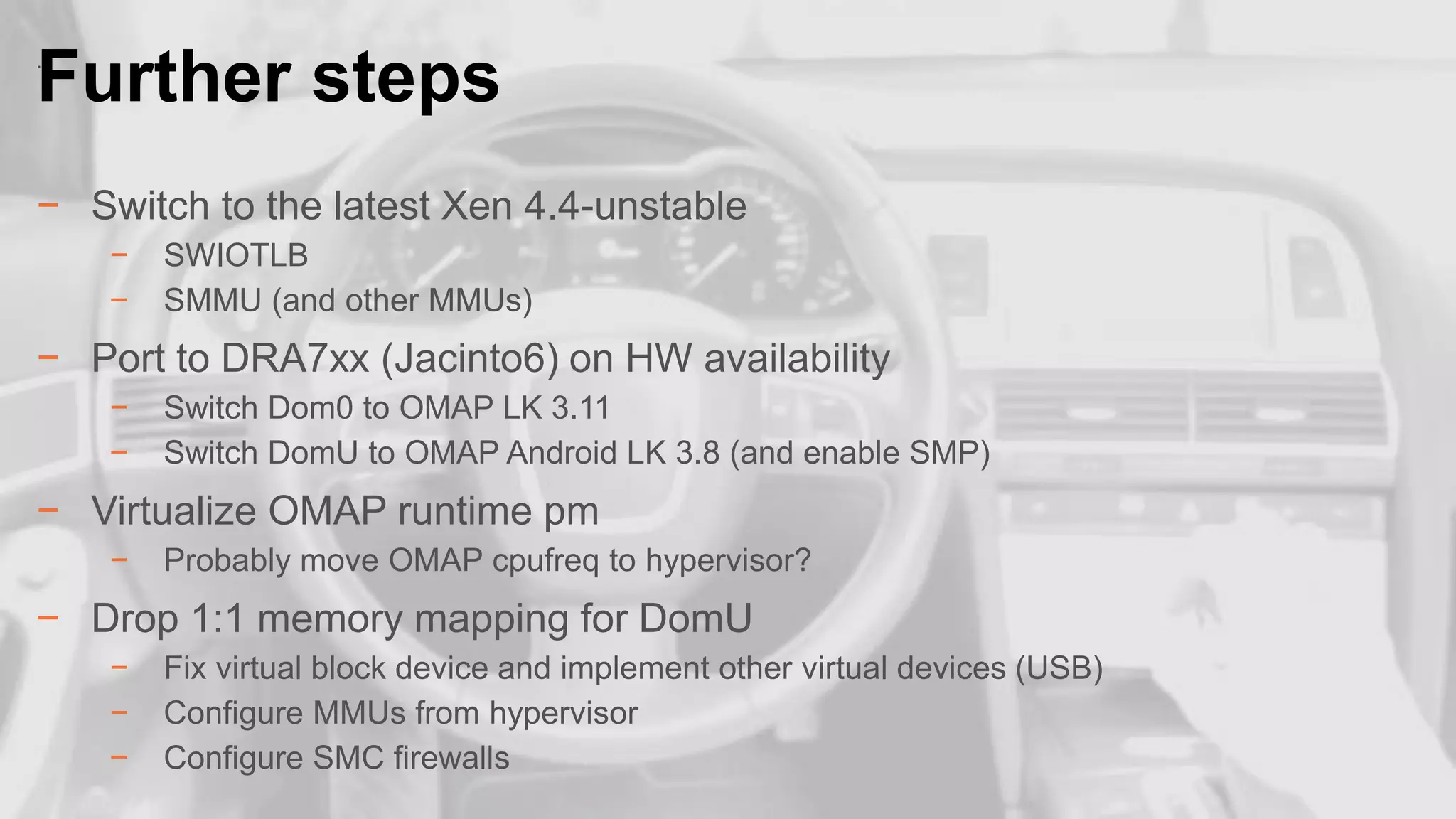 Further steps
.

− Switch to the latest Xen 4.4-unstable
−
−

SWIOTLB
SMMU (and other MMUs)

− Port to DRA7xx (Jacinto6) on HW availability
−
−

Switch Dom0 to OMAP LK 3.11
Switch DomU to OMAP Android LK 3.8 (and enable SMP)

− Virtualize OMAP runtime pm
−

Probably move OMAP cpufreq to hypervisor?

− Drop 1:1 memory mapping for DomU

21

−
−
−

Fix virtual block device and implement other virtual devices (USB)
Configure MMUs from hypervisor
Configure SMC firewalls

 