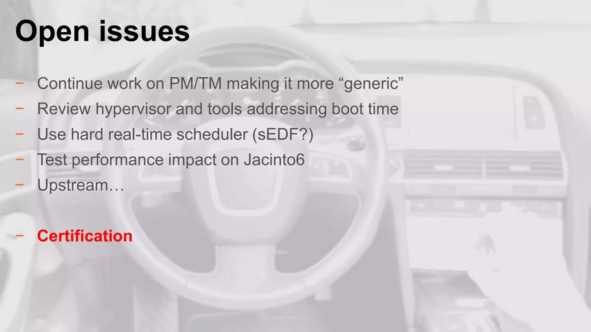 Open issues
.

− Continue work on PM/TM making it more “generic”
− Review hypervisor and tools addressing boot time
− Use hard real-time scheduler (sEDF?)
− Test performance impact on Jacinto6

− Upstream…
− Certification

22

 