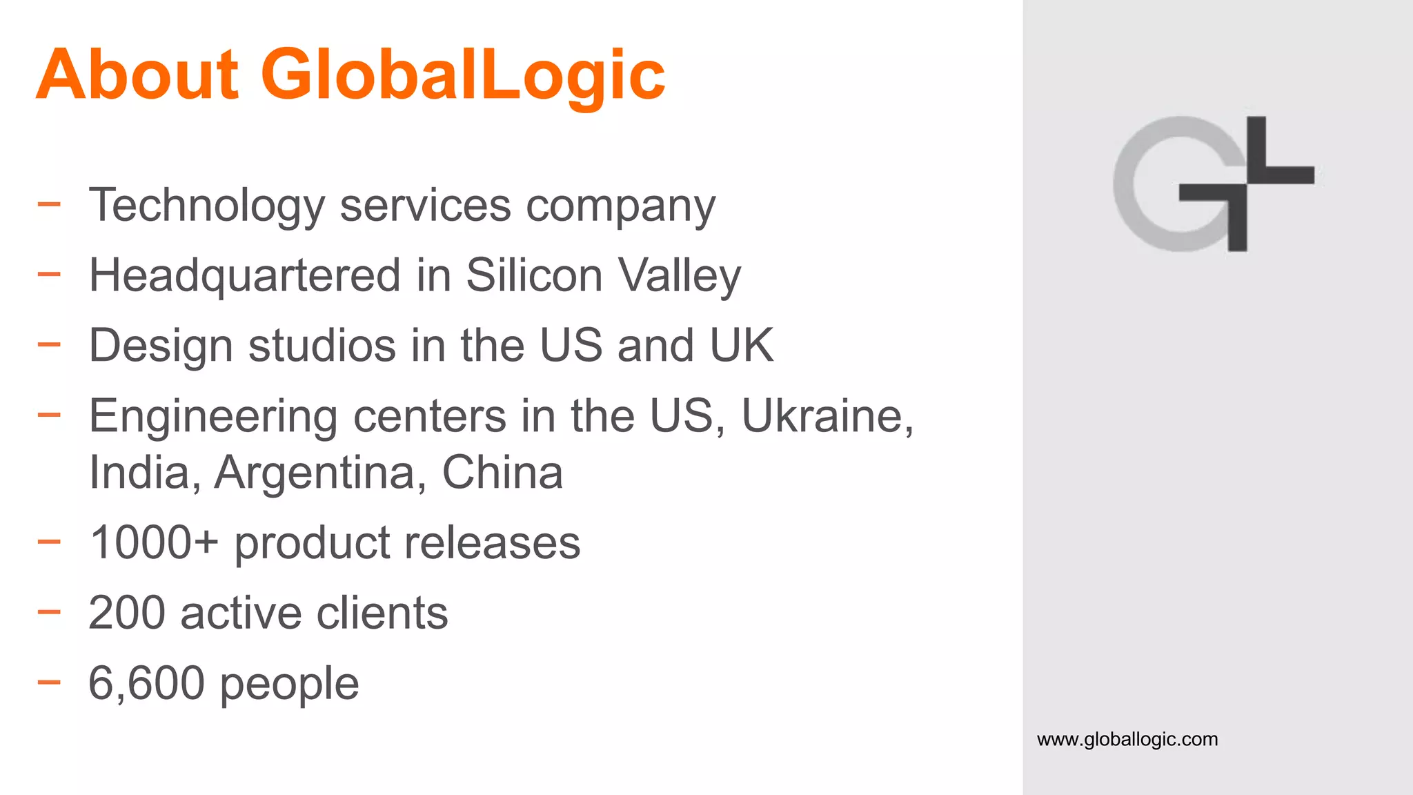 About GlobalLogic
−
−
−
−

Technology services company
Headquartered in Silicon Valley
Design studios in the US and UK
Engineering centers in the US, Ukraine,
India, Argentina, China
− 1000+ product releases
− 200 active clients
− 6,600 people
3

CONFIDENTIAL

www.globallogic.com

 