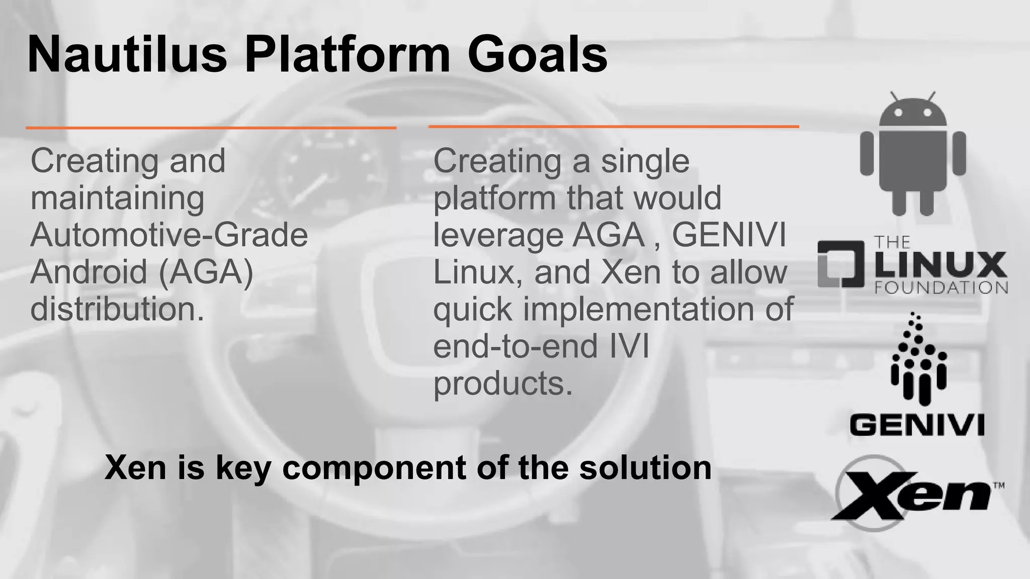 Nautilus Platform Goals
Creating and
maintaining
Automotive-Grade
Android (AGA)
distribution.

Creating a single
platform that would
leverage AGA , GENIVI
Linux, and Xen to allow
quick implementation of
end-to-end IVI
products.

Xen is key component of the solution

 