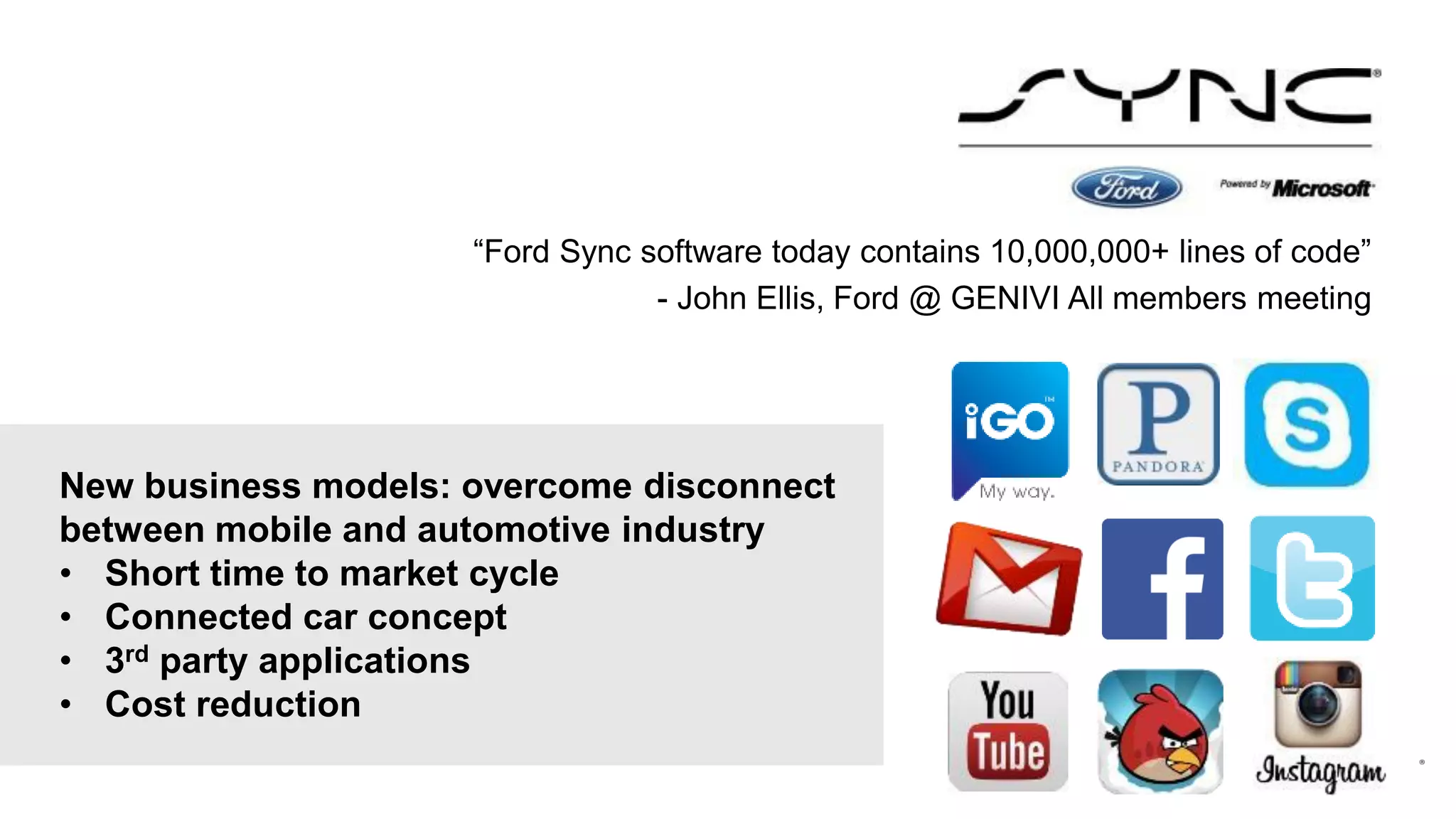 “Ford Sync software today contains 10,000,000+ lines of code”
- John Ellis, Ford @ GENIVI All members meeting

New business models: overcome disconnect
between mobile and automotive industry
• Short time to market cycle
• Connected car concept
• 3rd party applications
• Cost reduction

 
