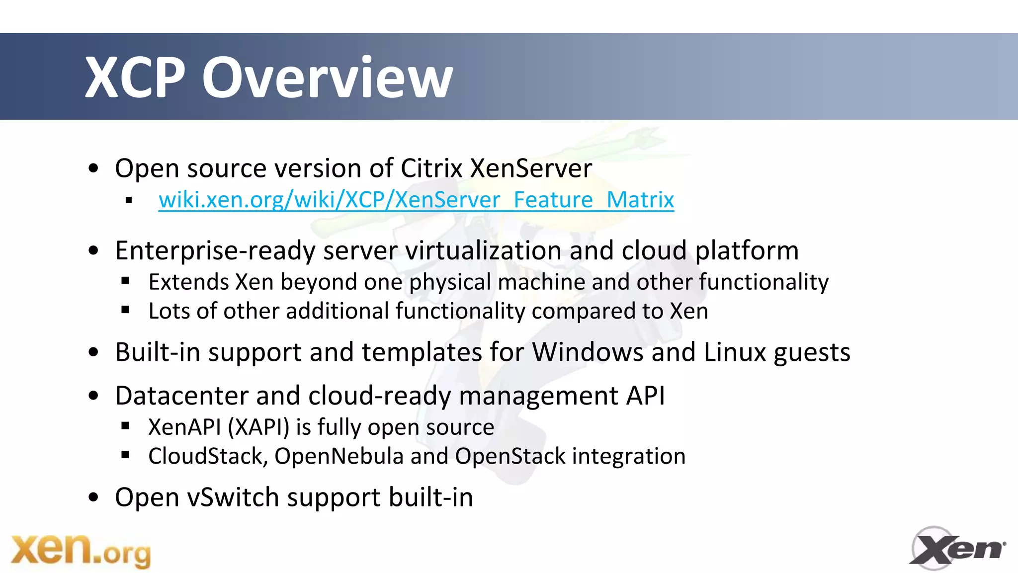XCP Overview
• Open source version of Citrix XenServer
      wiki.xen.org/wiki/XCP/XenServer_Feature_Matrix

• Enterprise-ready server virtualization and cloud platform
   Extends Xen beyond one physical machine and other functionality
   Lots of other additional functionality compared to Xen
• Built-in support and templates for Windows and Linux guests
• Datacenter and cloud-ready management API
   XenAPI (XAPI) is fully open source
   CloudStack, OpenNebula and OpenStack integration
• Open vSwitch support built-in
 