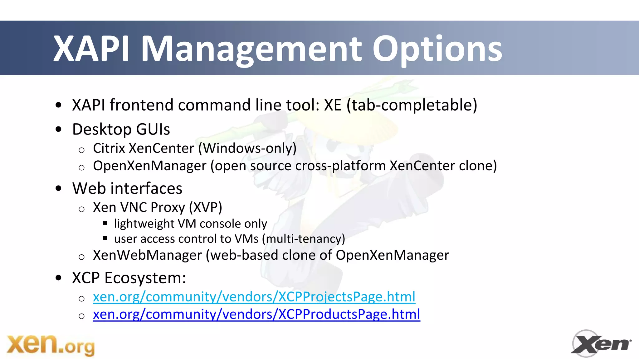 XAPI Management Options
• XAPI frontend command line tool: XE (tab-completable)
• Desktop GUIs
   o   Citrix XenCenter (Windows-only)
   o   OpenXenManager (open source cross-platform XenCenter clone)
• Web interfaces
   o   Xen VNC Proxy (XVP)
         lightweight VM console only
         user access control to VMs (multi-tenancy)
   o   XenWebManager (web-based clone of OpenXenManager
• XCP Ecosystem:
   o   xen.org/community/vendors/XCPProjectsPage.html
   o   xen.org/community/vendors/XCPProductsPage.html
 