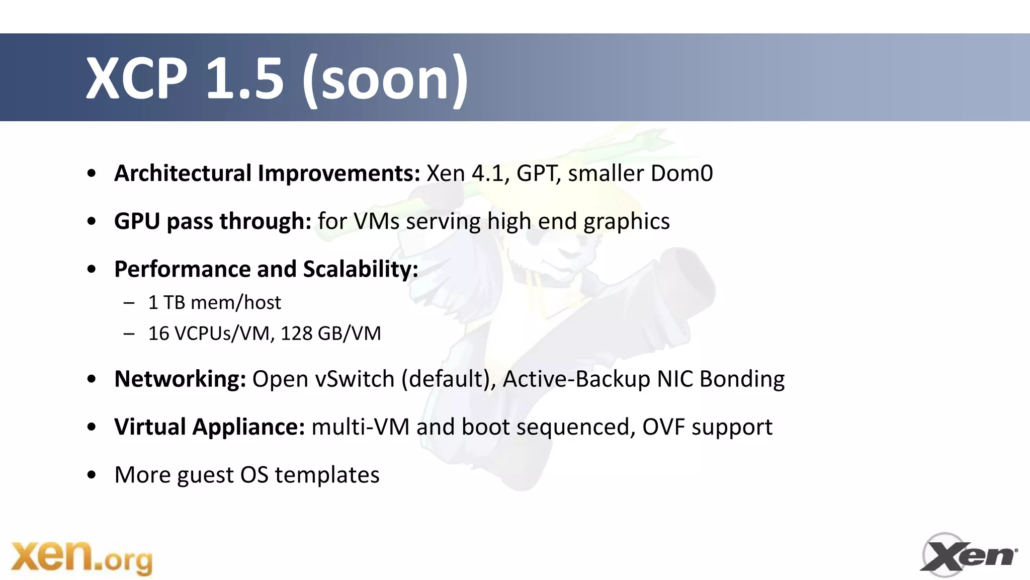 XCP 1.5 (soon)
• Architectural Improvements: Xen 4.1, GPT, smaller Dom0
• GPU pass through: for VMs serving high end graphics
• Performance and Scalability:
   – 1 TB mem/host
   – 16 VCPUs/VM, 128 GB/VM

• Networking: Open vSwitch (default), Active-Backup NIC Bonding
• Virtual Appliance: multi-VM and boot sequenced, OVF support
• More guest OS templates
 