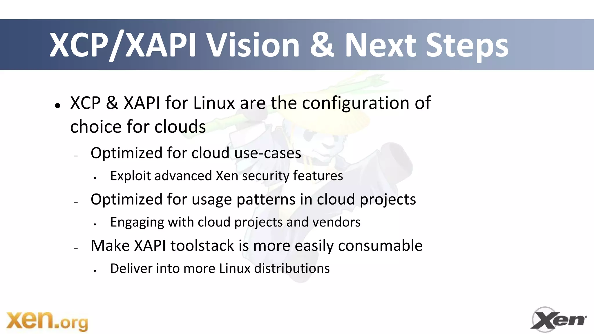 XCP/XAPI Vision & Next Steps
   XCP & XAPI for Linux are the configuration of
    choice for clouds
    –   Optimized for cloud use-cases
        •   Exploit advanced Xen security features
    –   Optimized for usage patterns in cloud projects
        •   Engaging with cloud projects and vendors
    –   Make XAPI toolstack is more easily consumable
        •   Deliver into more Linux distributions
 