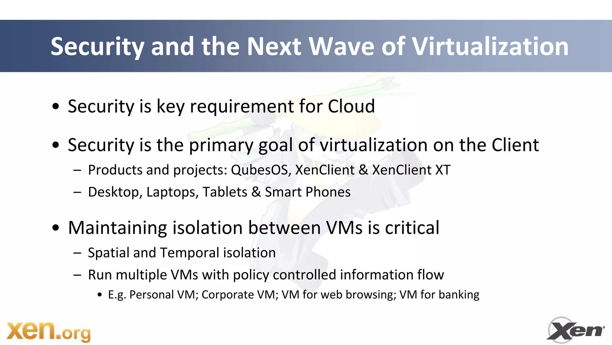 Security and the Next Wave of Virtualization

• Security is key requirement for Cloud
• Security is the primary goal of virtualization on the Client
  – Products and projects: QubesOS, XenClient & XenClient XT
  – Desktop, Laptops, Tablets & Smart Phones

• Maintaining isolation between VMs is critical
  – Spatial and Temporal isolation
  – Run multiple VMs with policy controlled information flow
     • E.g. Personal VM; Corporate VM; VM for web browsing; VM for banking
 