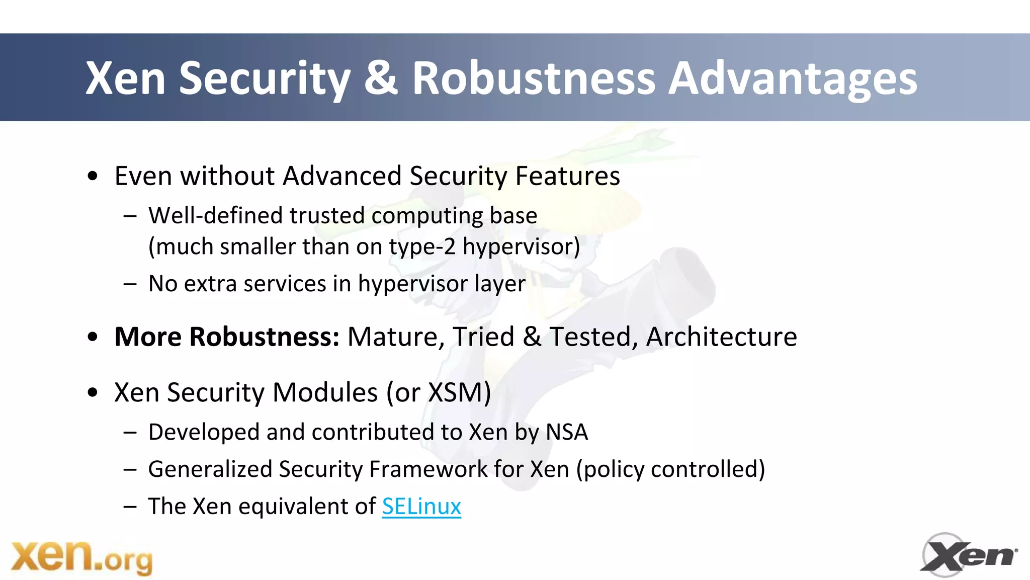 Xen Security & Robustness Advantages
• Even without Advanced Security Features
  – Well-defined trusted computing base
    (much smaller than on type-2 hypervisor)
  – No extra services in hypervisor layer

• More Robustness: Mature, Tried & Tested, Architecture
• Xen Security Modules (or XSM)
  – Developed and contributed to Xen by NSA
  – Generalized Security Framework for Xen (policy controlled)
  – The Xen equivalent of SELinux

                                                        31
 