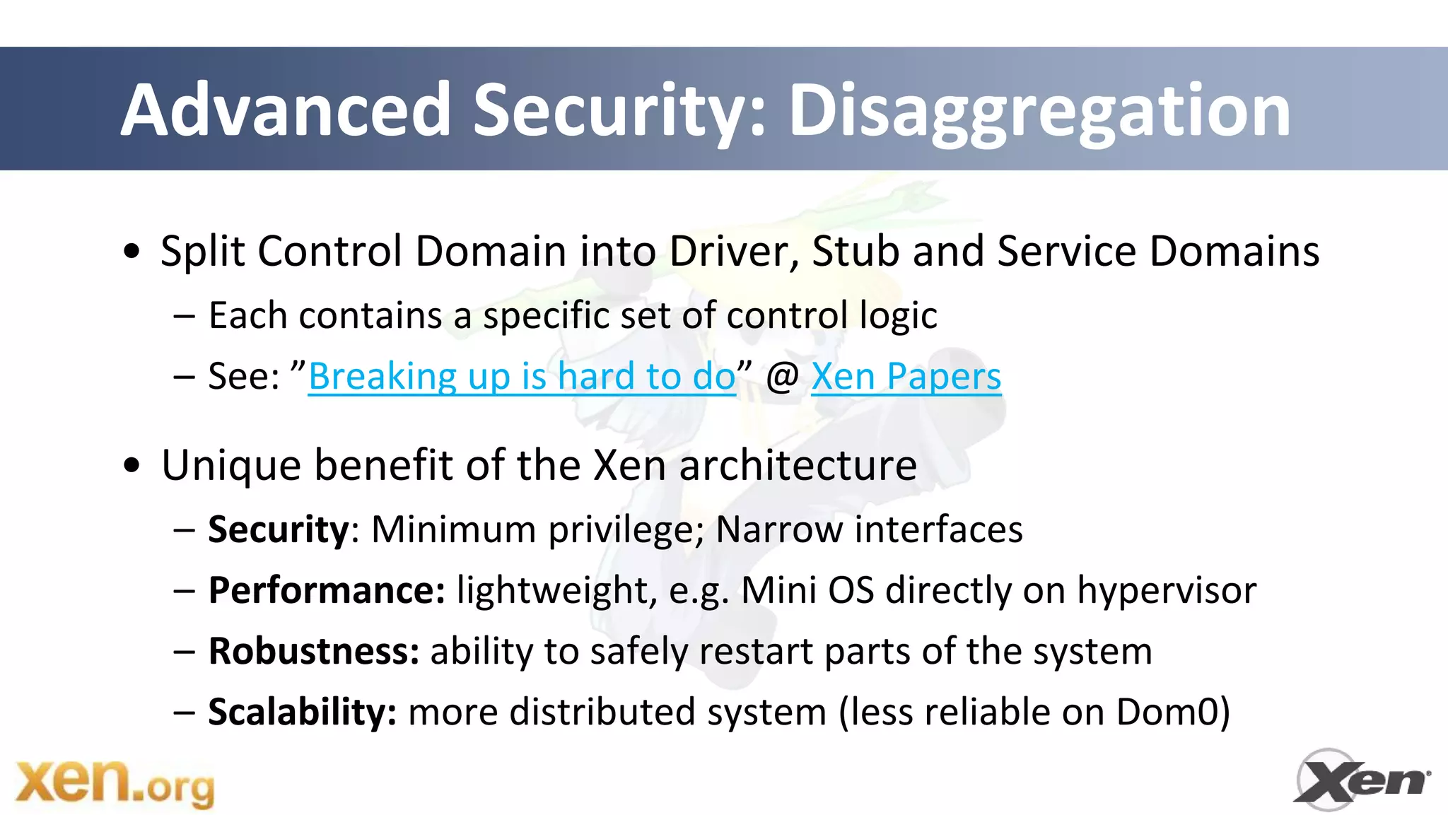 Advanced Security: Disaggregation
• Split Control Domain into Driver, Stub and Service Domains
  – Each contains a specific set of control logic
  – See: ”Breaking up is hard to do” @ Xen Papers

• Unique benefit of the Xen architecture
  –   Security: Minimum privilege; Narrow interfaces
  –   Performance: lightweight, e.g. Mini OS directly on hypervisor
  –   Robustness: ability to safely restart parts of the system
  –   Scalability: more distributed system (less reliable on Dom0)
 