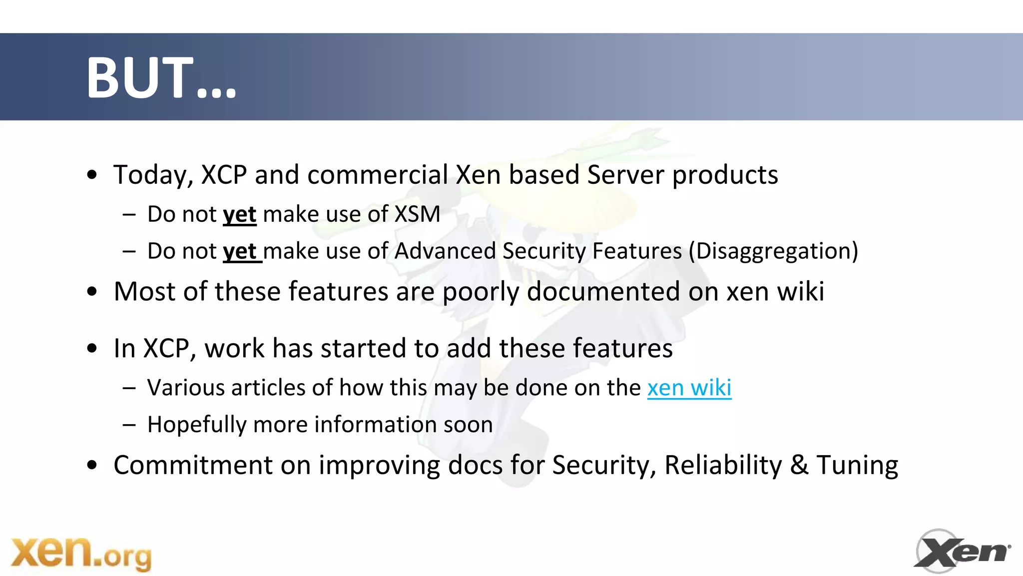 BUT…
• Today, XCP and commercial Xen based Server products
   – Do not yet make use of XSM
   – Do not yet make use of Advanced Security Features (Disaggregation)
• Most of these features are poorly documented on xen wiki
• In XCP, work has started to add these features
   – Various articles of how this may be done on the xen wiki
   – Hopefully more information soon
• Commitment on improving docs for Security, Reliability & Tuning
 