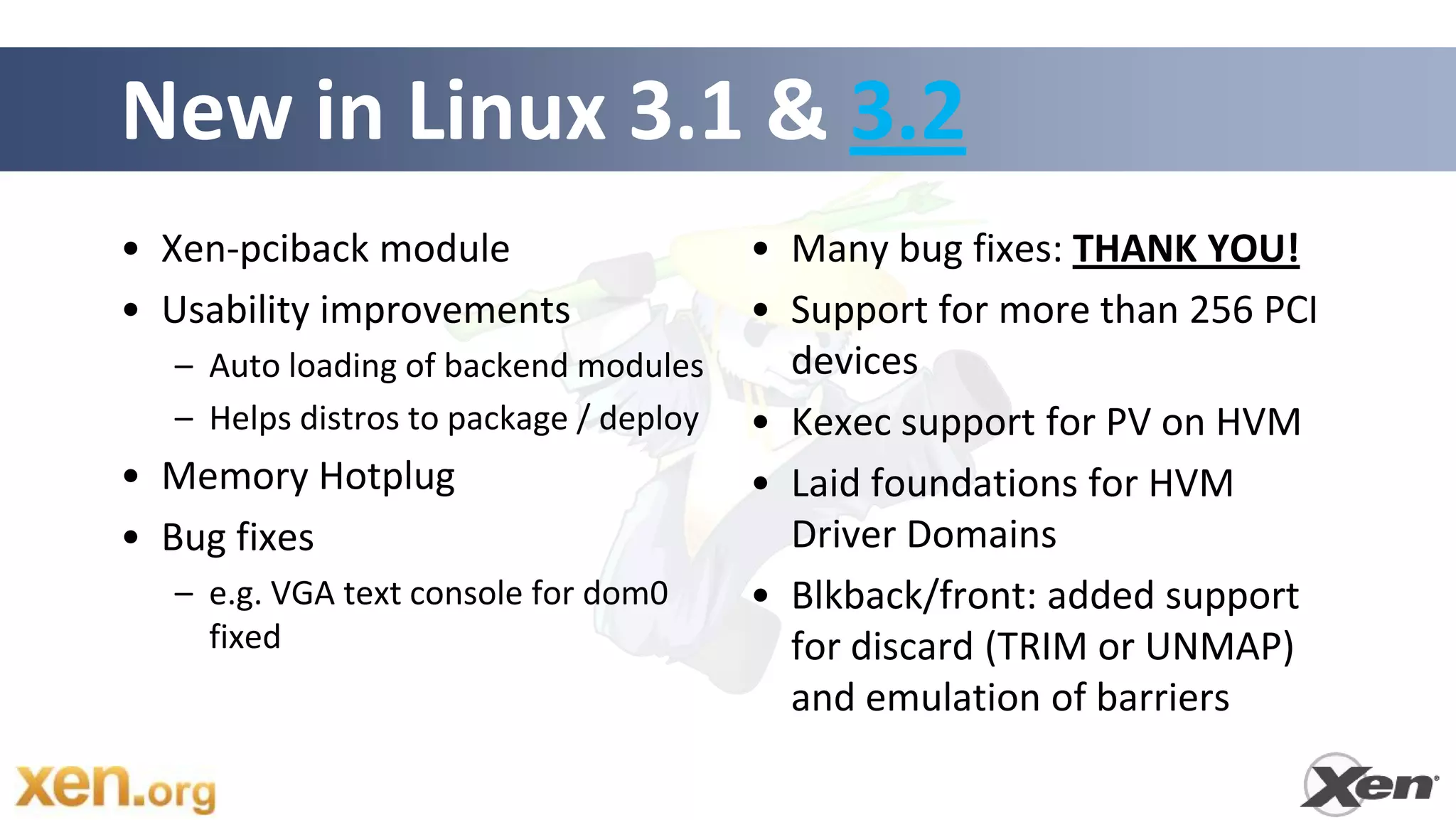 New in Linux 3.1 & 3.2
• Xen-pciback module                    • Many bug fixes: THANK YOU!
• Usability improvements                • Support for more than 256 PCI
  – Auto loading of backend modules       devices
  – Helps distros to package / deploy   • Kexec support for PV on HVM
• Memory Hotplug                        • Laid foundations for HVM
• Bug fixes                               Driver Domains
  – e.g. VGA text console for dom0      • Blkback/front: added support
    fixed                                 for discard (TRIM or UNMAP)
                                          and emulation of barriers
 