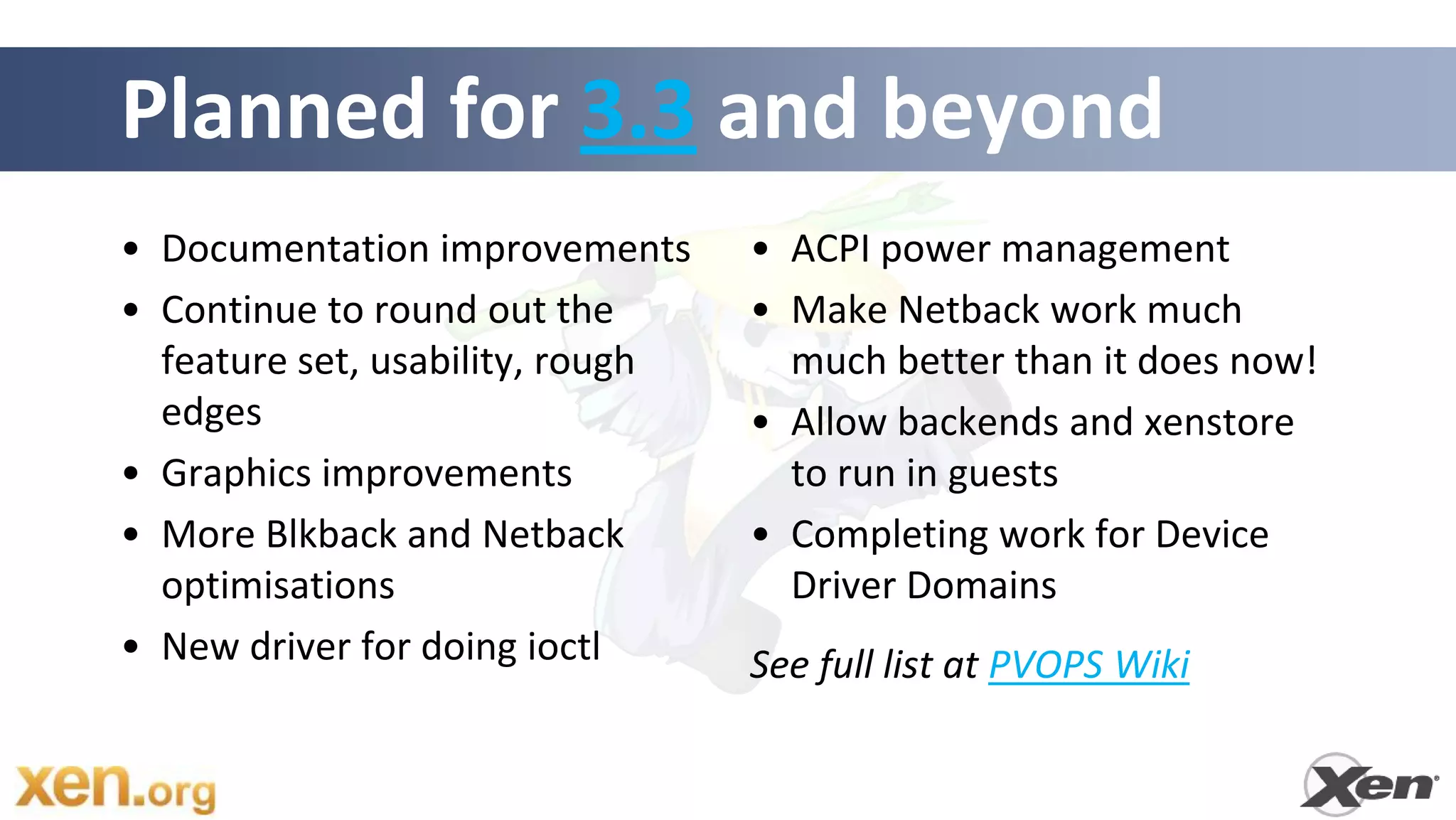 Planned for 3.3 and beyond
• Documentation improvements      • ACPI power management
• Continue to round out the       • Make Netback work much
  feature set, usability, rough     much better than it does now!
  edges                           • Allow backends and xenstore
• Graphics improvements             to run in guests
• More Blkback and Netback        • Completing work for Device
  optimisations                     Driver Domains
• New driver for doing ioctl      See full list at PVOPS Wiki
 