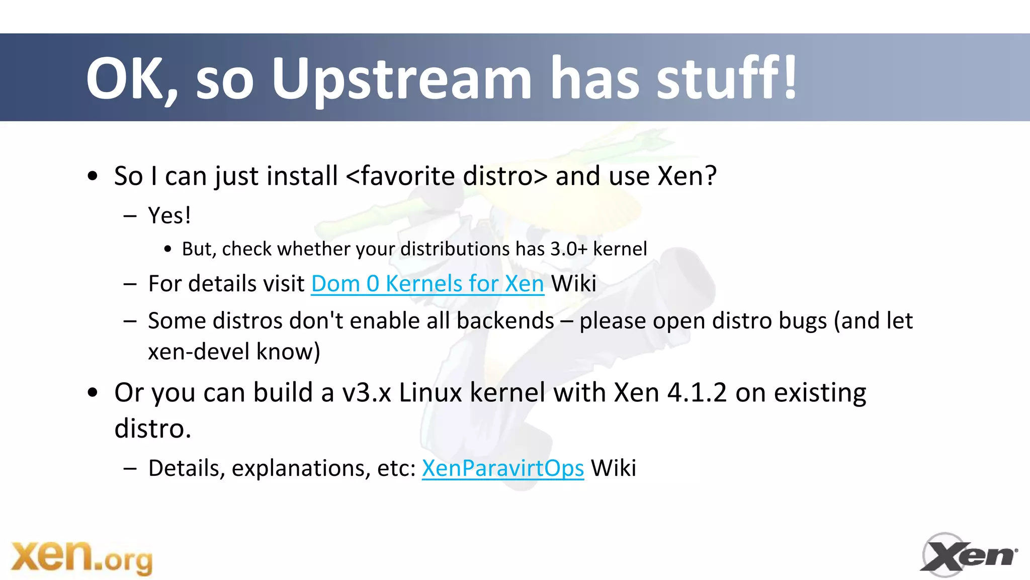 OK, so Upstream has stuff!
• So I can just install <favorite distro> and use Xen?
   – Yes!
      • But, check whether your distributions has 3.0+ kernel
   – For details visit Dom 0 Kernels for Xen Wiki
   – Some distros don't enable all backends – please open distro bugs (and let
     xen-devel know)
• Or you can build a v3.x Linux kernel with Xen 4.1.2 on existing
  distro.
   – Details, explanations, etc: XenParavirtOps Wiki
 