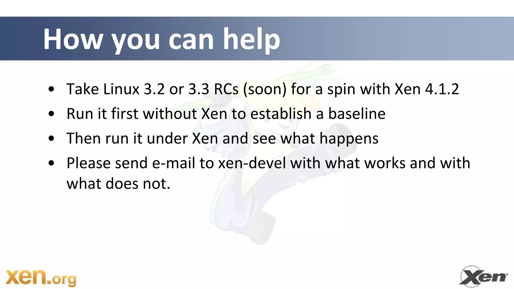How you can help
•   Take Linux 3.2 or 3.3 RCs (soon) for a spin with Xen 4.1.2
•   Run it first without Xen to establish a baseline
•   Then run it under Xen and see what happens
•   Please send e-mail to xen-devel with what works and with
    what does not.
 