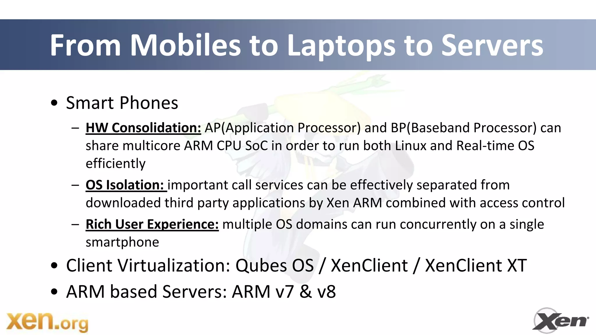 From Mobiles to Laptops to Servers
• Smart Phones
  – HW Consolidation: AP(Application Processor) and BP(Baseband Processor) can
    share multicore ARM CPU SoC in order to run both Linux and Real-time OS
    efficiently
  – OS Isolation: important call services can be effectively separated from
    downloaded third party applications by Xen ARM combined with access control
  – Rich User Experience: multiple OS domains can run concurrently on a single
    smartphone
• Client Virtualization: Qubes OS / XenClient / XenClient XT
• ARM based Servers: ARM v7 & v8
 