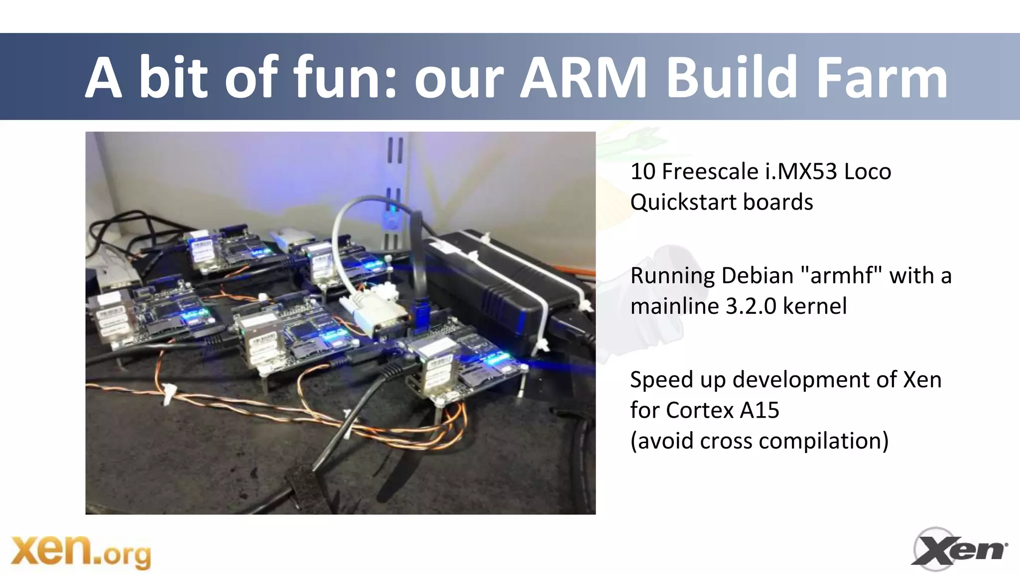 A bit of fun: our ARM Build Farm
                    10 Freescale i.MX53 Loco
                    Quickstart boards

                    Running Debian "armhf" with a
                    mainline 3.2.0 kernel

                    Speed up development of Xen
                    for Cortex A15
                    (avoid cross compilation)
 