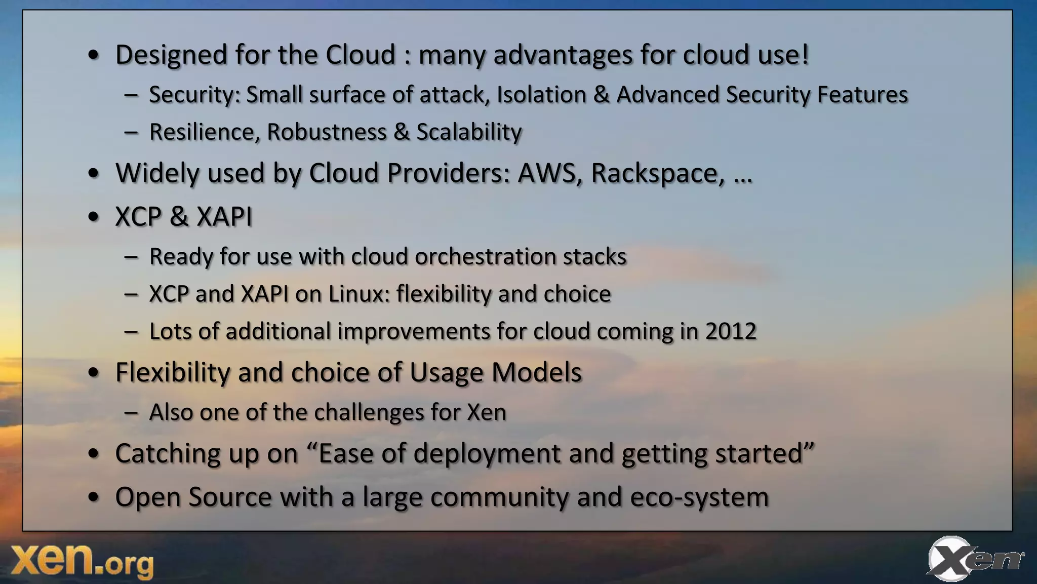 • Designed for the Cloud : many advantages for cloud use!
   – Security: Small surface of attack, Isolation & Advanced Security Features
   – Resilience, Robustness & Scalability
• Widely used by Cloud Providers: AWS, Rackspace, …
• XCP & XAPI
   – Ready for use with cloud orchestration stacks
   – XCP and XAPI on Linux: flexibility and choice
   – Lots of additional improvements for cloud coming in 2012
• Flexibility and choice of Usage Models
   – Also one of the challenges for Xen
• Catching up on “Ease of deployment and getting started”
• Open Source with a large community and eco-system
 