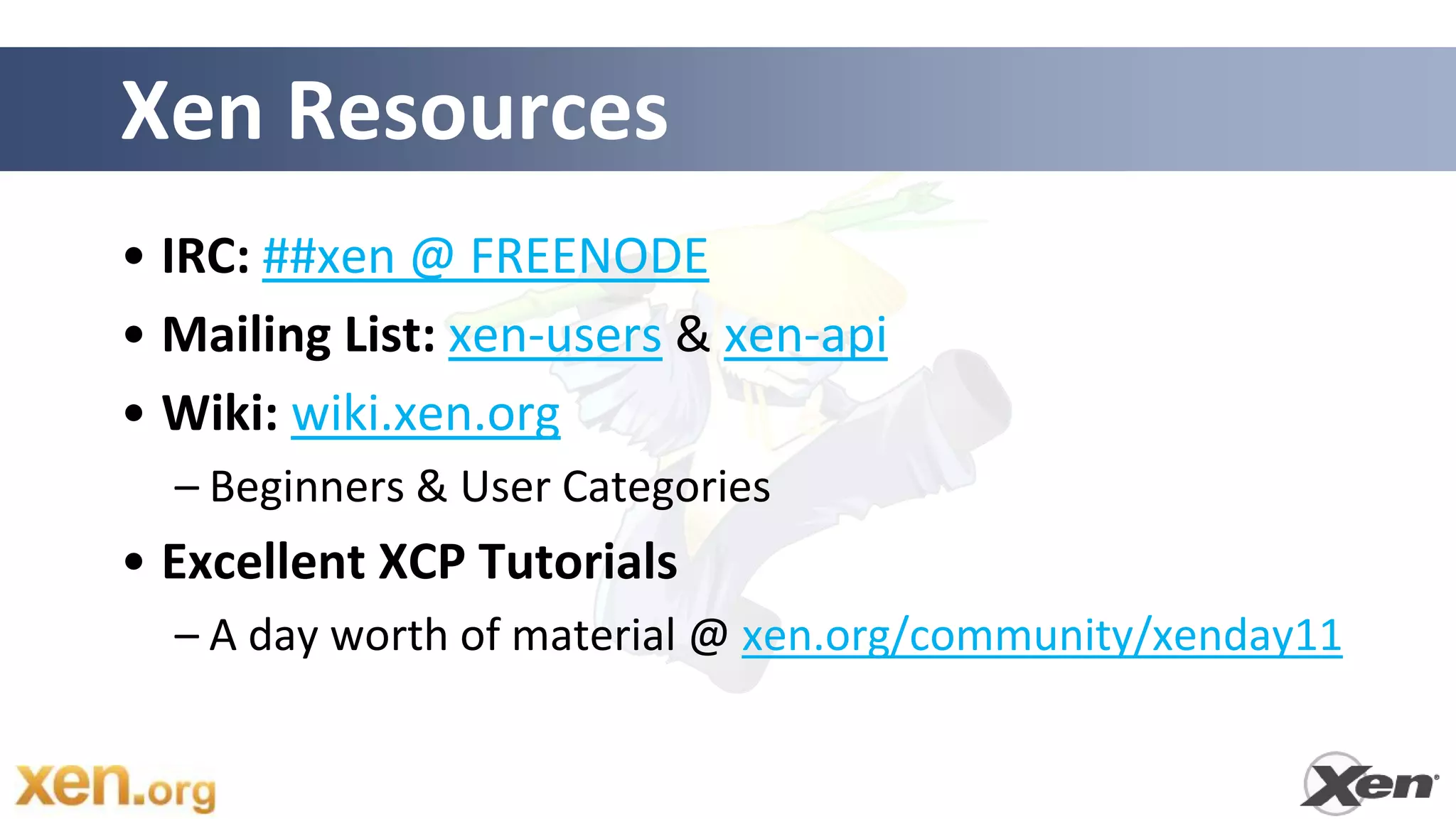 Xen Resources
• IRC: ##xen @ FREENODE
• Mailing List: xen-users & xen-api
• Wiki: wiki.xen.org
  – Beginners & User Categories
• Excellent XCP Tutorials
  – A day worth of material @ xen.org/community/xenday11
 