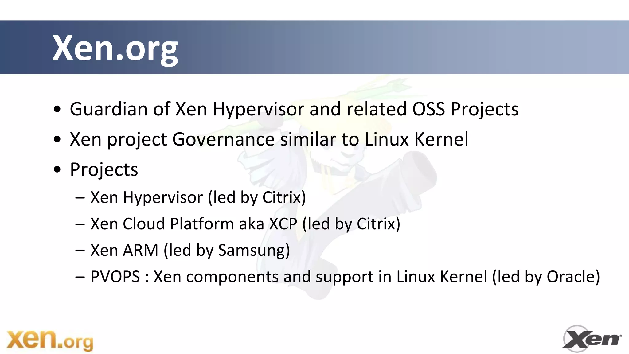 Xen.org
• Guardian of Xen Hypervisor and related OSS Projects
• Xen project Governance similar to Linux Kernel
• Projects
  –   Xen Hypervisor (led by Citrix)
  –   Xen Cloud Platform aka XCP (led by Citrix)
  –   Xen ARM (led by Samsung)
  –   PVOPS : Xen components and support in Linux Kernel (led by Oracle)
 