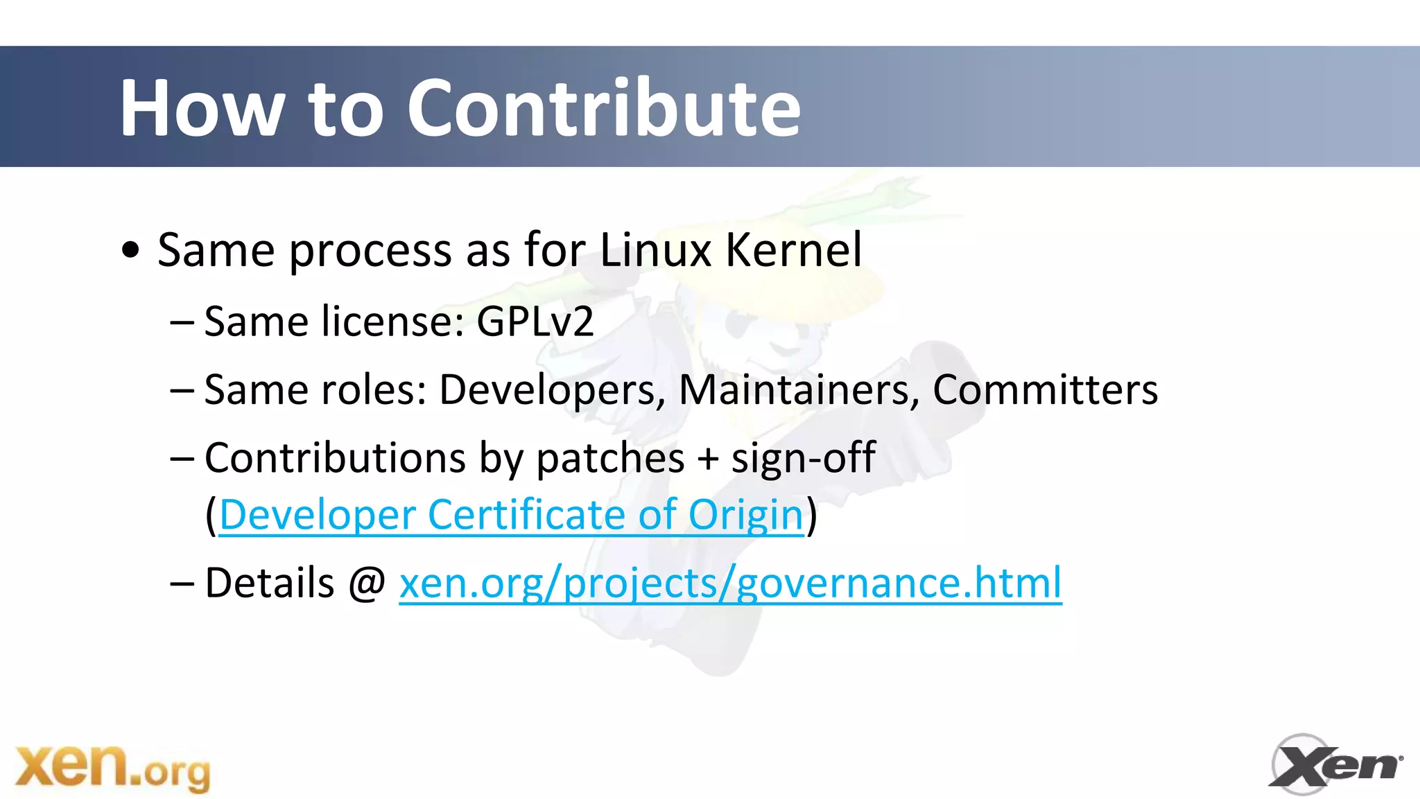 How to Contribute
• Same process as for Linux Kernel
  – Same license: GPLv2
  – Same roles: Developers, Maintainers, Committers
  – Contributions by patches + sign-off
    (Developer Certificate of Origin)
  – Details @ xen.org/projects/governance.html
 