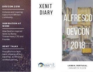 ALFRESCO
DEVCON
2018
LISBON, PORTUGAL
JANUARY 16-18, 2018
DEVCON 2018
Inclusive and inspiring
topics from Alfresco
community.
INSPIRATION AT
WORK
How DevCon inspired
Xenit, by Ronny
Timmermans, CTO and
Founder
XENIT' TALKS
Five talks from Xenit
team, showing all our
expertise, as Alfresco
certified partner. 
XENIT 
DIARY
ALFRESCO
DEVCON
2018
 