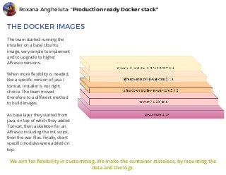 Roxana Angheluta: "Production ready Docker stack"
THE DOCKER IMAGES
The team started running the
installer on a base Ubuntu
image, very simple to implement
and to upgrade to higher
Alfresco versions. 
When more flexibility is needed,
like a specific version of java /
tomcat, Installer is not right
choice. The team moved
therefore to a different method
to build images.
As base layer they started from
java, on top of which they added
Tomcat, then a skeleton for an
Alfresco including the init script,
then the war files. Finally, client
specific modules were added on
top.
Watch the talk
We aim for flexibility in customizing. We make the container stateless, by mounting the
data and the logs.
 
