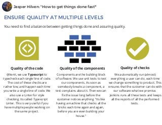 Jasper Hilven: "How to get things done fast"
ENSURE QUALITY AT MULTIPLE LEVELS
You need to find a balance between getting things done and assuring quality.
Quality of the code
@Xenit, we use Typescript to 
typecheck each single line of code.
The cost of these checks are
rather low, and happen each time
you write a single line of code. We
also use a Linter for style
checking. Its called Typescript
Linter. This is very useful if you
have multiple people working on
the same project. 
Components are the building block
of software. We use unit tests to test
our components. As soon as
somebody breaks a component, a
test complains about it. Then we can
fix the issue long before the
customer notices anything. "Its like
having a machine that checks all the
bricks each time again and again,
before you are even building your
house."
We automatically run (almost)
everything a user can do, each time
we change something to product. This
ensures that the customer can do with
our software what we promise. 
 Jenkins runs all these tests and keeps
all the reports of all the performed
tests. 
Quality of the components Quality of checks
 