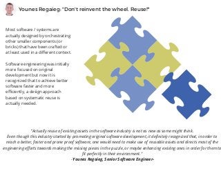 Younes Regaieg: "Don't reinvent the wheel. Reuse!"
Most software / systems are
actually designed by orchestrating
other smaller components (or
bricks) that have been crafted or
at least used in a different context.
Software engineering was initially
more focused on original
development but now it is
recognized that to achieve better
software faster and more
efficiently, a design approach
based on systematic reuse is
actually needed.
"Actually reuse of existing assets in the software industry is not as new as some might think.
Even though this industry started by promoting original software development, it definitely recognized that, in order to
reach a better, faster and prone proof software, one would need to make use of reusable assets and directs most of the
engineering efforts towards making the missing pieces in the puzzle, or maybe enhancing existing ones in order for them to
fit perfectly in their environment."
 -Younes Regaieg, Senior Software Engineer-
 