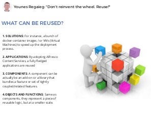 Younes Regaieg: "Don't reinvent the wheel. Reuse!"
WHAT CAN BE REUSED?
1. SOLUTIONS: For instance, a bunch of
docker container images / or VMs (Virtual
Machines) to speed up the deployment
process.
2. APPLICATIONS: By adopting Alfresco
Content Services, a fully fledged
applications are reused 
3. COMPONENTS: A component can be
actually be an add-on or a library that
bundles a feature or set of tightly
coupled/related features.
4.OBJECTS AND FUNCTIONS: Same as
components, they represent a piece of
reusable logic, but at a smaller scale.
 
