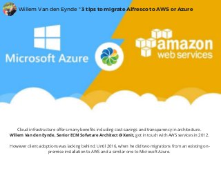 Cloud infrastructure offers many benefits including cost-savings and transparency in architecture.
Willem Van den Eynde, Senior ECM Sofwtare Architect @Xenit, got in touch with AWS services in 2012.
 However client adoptions was lacking behind. Until 2016, when he did two migrations from an existing on-
premise installation to AWS and a similar one to Microsoft Azure.
Willem Van den Eynde " 3 tips to migrate Alfresco to AWS or Azure
 