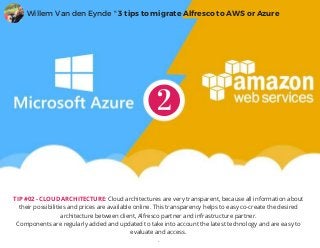TIP #02 - CLOUD ARCHITECTURE: Cloud architectures are very transparent, because all information about
their possibilities and prices are available online. This transparency helps to easy co-create the desired
architecture between client, Alfresco partner and infrastructure partner.
Components are regularly added and updated to take into account the latest technology and are easy to
evaluate and access.
.
Willem Van den Eynde " 3 tips to migrate Alfresco to AWS or Azure
 