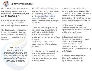 Devon 2018 inspired Xenit to help
re-inventing Content Services in
next decade. "ECM is not dead, Jim
but it is transforming".
Cloud and A.I. are creating new
ways to manage content and
automate the processes around it.
  
The cloud creates and advances
future application architectures,
even on premise, and monoliths
are even more outdated than
Dinosaurs
We retained a number of striking
topics at DevCon 2018, in line with
our sense of purpose to
bring Cognitive Clarity @Zero
latency for different markets,
verticals and horizontal challenges
like GDPR:
1. Alfresco is heading towards a
new micro-services architecture
and Xenit actually has built a
number of components to
accelerate that journey (Alfred Edge
& Inflow).  
Think docker containers and
kubernetes, even for small scale
solutions.
2. In the future, a Gateway will be
part of the Alfresco reference
architecture. We are looking
forward to build this with, for or
around Alfresco.
 
3. AI has a bunch of use cases in
content and process services. Edge
computing, Cloud, Blockchain, multi-
modal interfaces and related
technologies will make their mark in
future content and process services.
4. Multi-modal *cognitive*
interfaces will be the new norm,
application and business integration
will be smart and dynamic
5. Graphql, as launched by
Facebook, fitting within our react-
stack, is a very interesting
specification for query and
modification (mutation) and
notification. It is used for interfacing
with Activiti.
6. Alfresco is thinking of using
Electron for packaging ADF
applications on a desktop.
"Xenit seeks to
develop these best
practices, functionality and
automation into our Alfred
product line, with Alfresco
technology at its core".
Ronny Timmermans
 