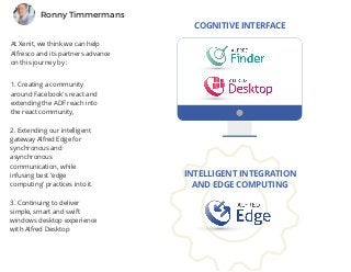 At Xenit, we think we can help
Alfresco and its partners advance
on this journey by :
Ronny Timmermans
1. Creating a community
around Facebook's react and
extending the ADF reach into
the react community,
2. Extending our intelligent
gateway Alfred Edge for
synchronous and
asynchronous
communication, while
infusing best 'edge
computing' practices into it. 
3. Continuing to deliver
simple, smart and swift
windows desktop experience
with Alfred Desktop
COGNITIVE INTERFACE
INTELLIGENT INTEGRATION
AND EDGE COMPUTING
 
