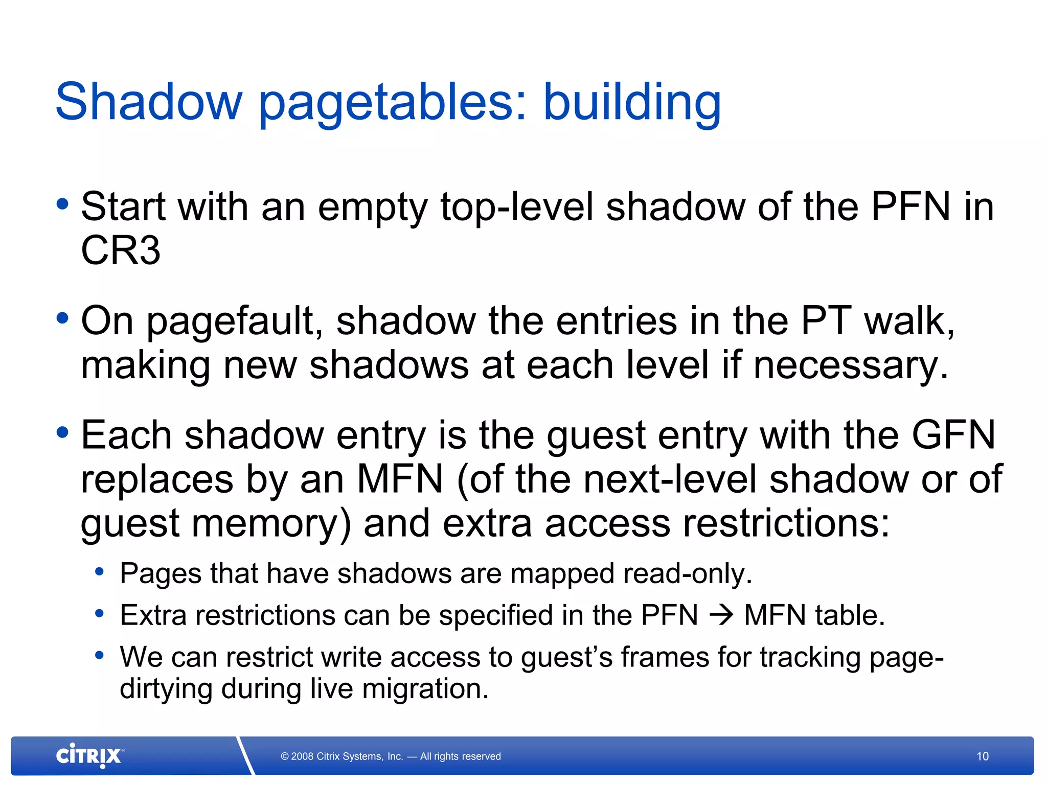 Shadow pagetables: building
• Start with an empty top-level shadow of the PFN in
 CR3
• On pagefault, shadow the entries in the PT walk,
 making new shadows at each level if necessary.
• Each shadow entry is the guest entry with the GFN
 replaces by an MFN (of the next-level shadow or of
 guest memory) and extra access restrictions:
  • Pages that have shadows are mapped read-only.
  • Extra restrictions can be specified in the PFN  MFN table.
  • We can restrict write access to guest’s frames for tracking page-
    dirtying during live migration.

                 © 2008 Citrix Systems, Inc. — All rights reserved      10
 