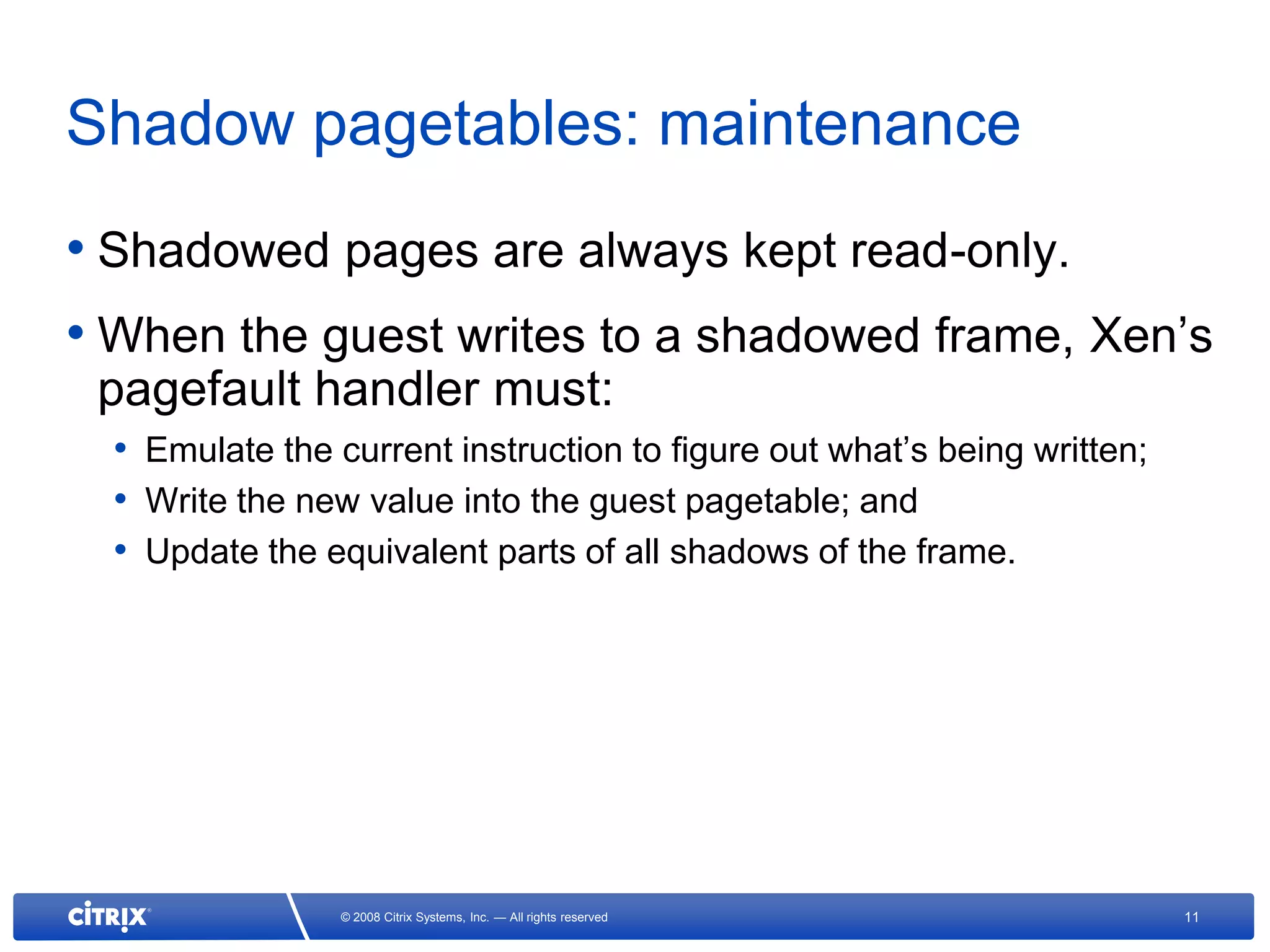 Shadow pagetables: maintenance
• Shadowed pages are always kept read-only.
• When the guest writes to a shadowed frame, Xen’s
 pagefault handler must:
  • Emulate the current instruction to figure out what’s being written;
  • Write the new value into the guest pagetable; and
  • Update the equivalent parts of all shadows of the frame.




                 © 2008 Citrix Systems, Inc. — All rights reserved        11
 
