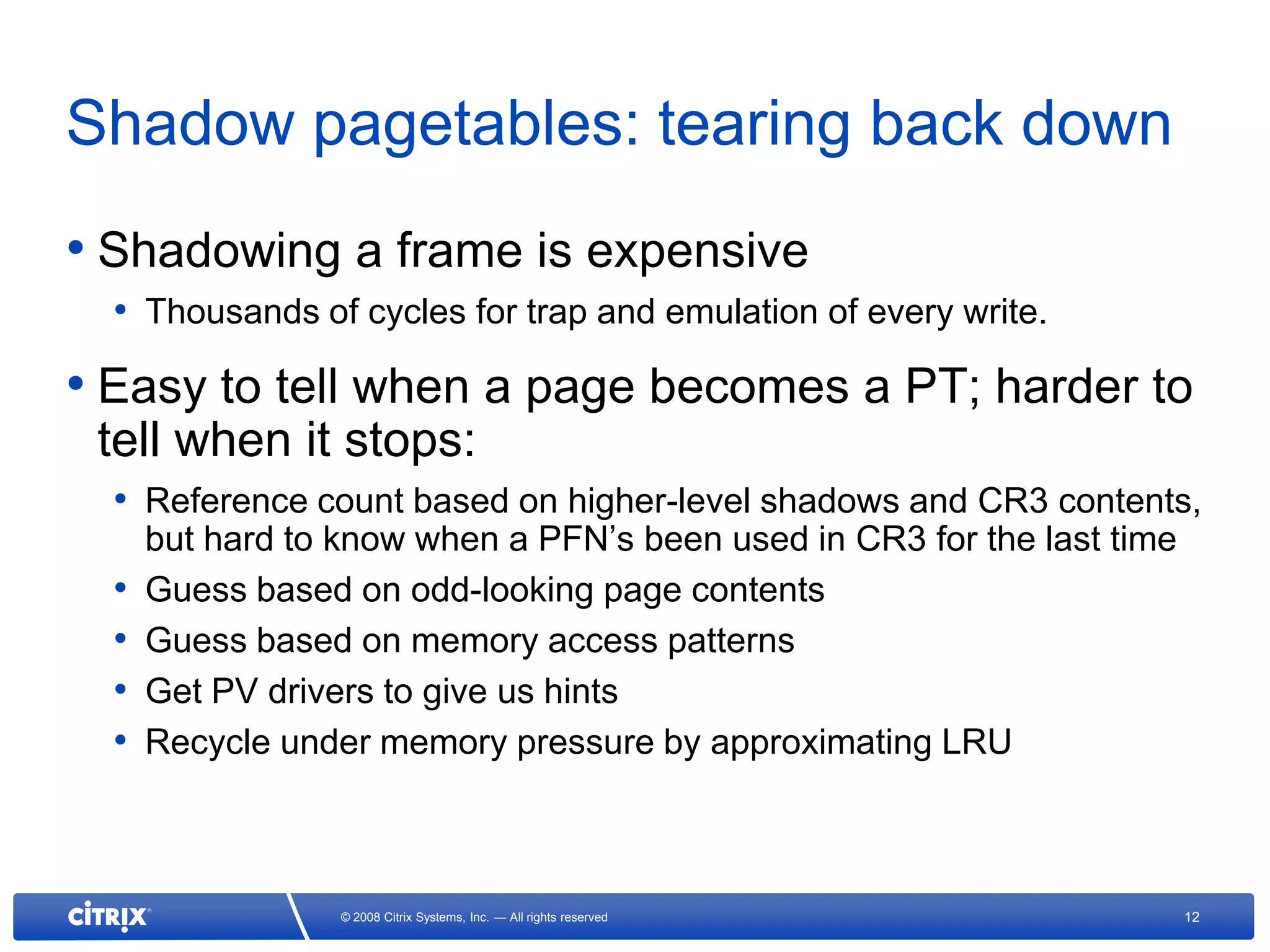 Shadow pagetables: tearing back down
• Shadowing a frame is expensive
  • Thousands of cycles for trap and emulation of every write.
• Easy to tell when a page becomes a PT; harder to
 tell when it stops:
  • Reference count based on higher-level shadows and CR3 contents,
      but hard to know when a PFN’s been used in CR3 for the last time
  •   Guess based on odd-looking page contents
  •   Guess based on memory access patterns
  •   Get PV drivers to give us hints
  •   Recycle under memory pressure by approximating LRU



                  © 2008 Citrix Systems, Inc. — All rights reserved      12
 