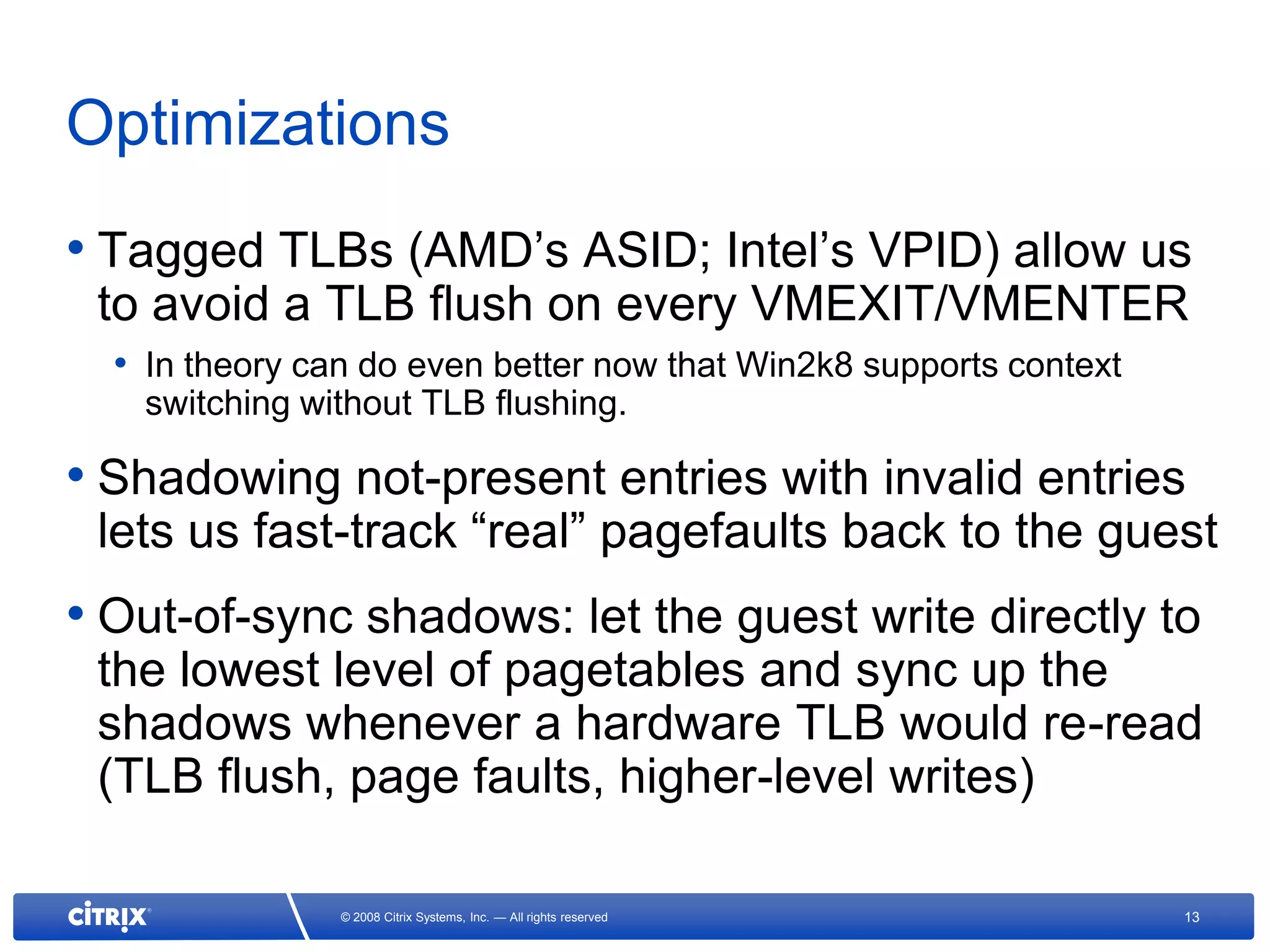 Optimizations
• Tagged TLBs (AMD’s ASID; Intel’s VPID) allow us
 to avoid a TLB flush on every VMEXIT/VMENTER
  • In theory can do even better now that Win2k8 supports context
   switching without TLB flushing.

• Shadowing not-present entries with invalid entries
 lets us fast-track “real” pagefaults back to the guest
• Out-of-sync shadows: let the guest write directly to
 the lowest level of pagetables and sync up the
 shadows whenever a hardware TLB would re-read
 (TLB flush, page faults, higher-level writes)

                © 2008 Citrix Systems, Inc. — All rights reserved   13
 