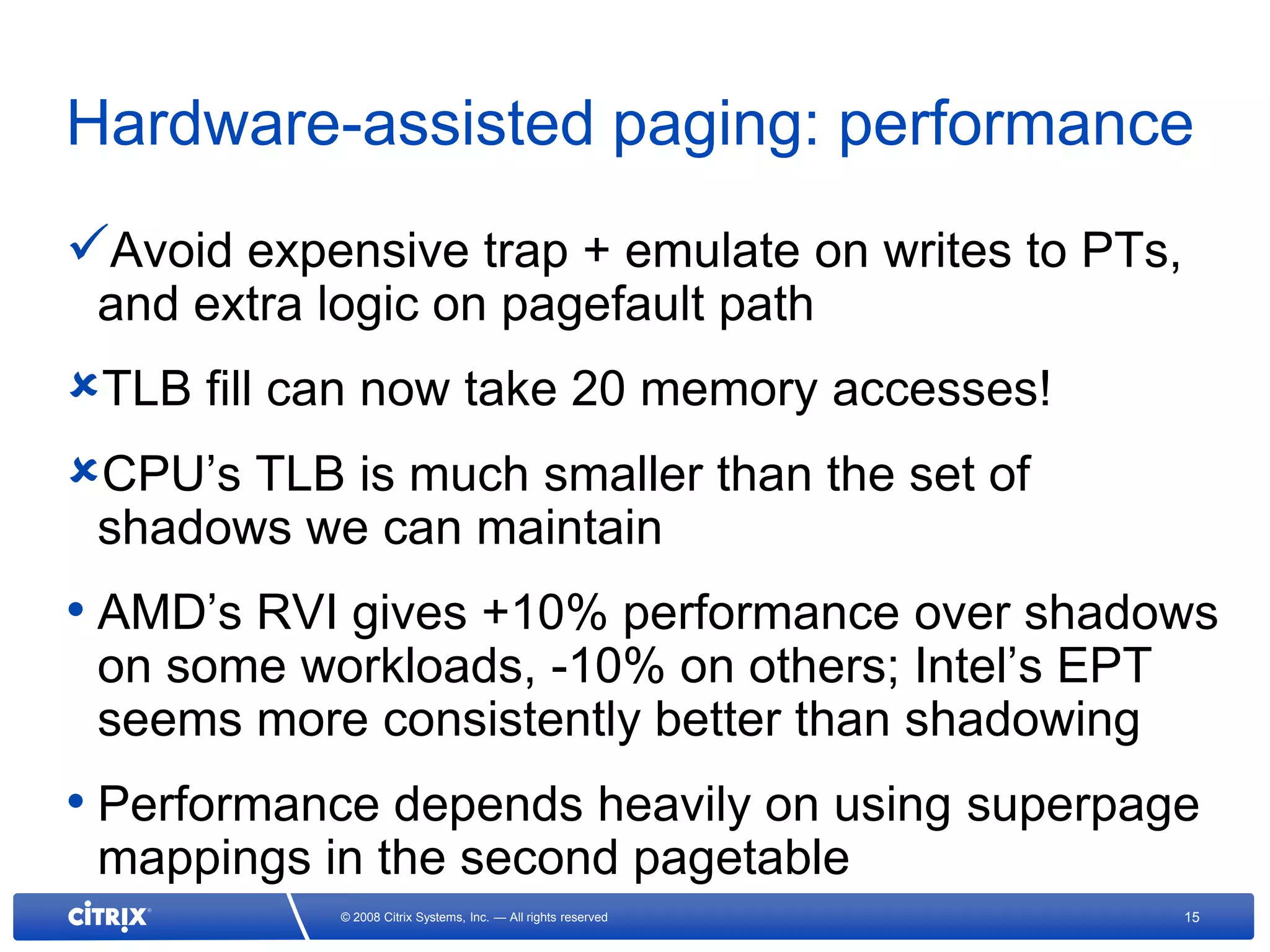 Hardware-assisted paging: performance
Avoid expensive trap + emulate on writes to PTs,
 and extra logic on pagefault path
TLB fill can now take 20 memory accesses!
CPU’s TLB is much smaller than the set of
 shadows we can maintain
• AMD’s RVI gives +10% performance over shadows
 on some workloads, -10% on others; Intel’s EPT
 seems more consistently better than shadowing
• Performance depends heavily on using superpage
 mappings in the second pagetable
            © 2008 Citrix Systems, Inc. — All rights reserved   15
 