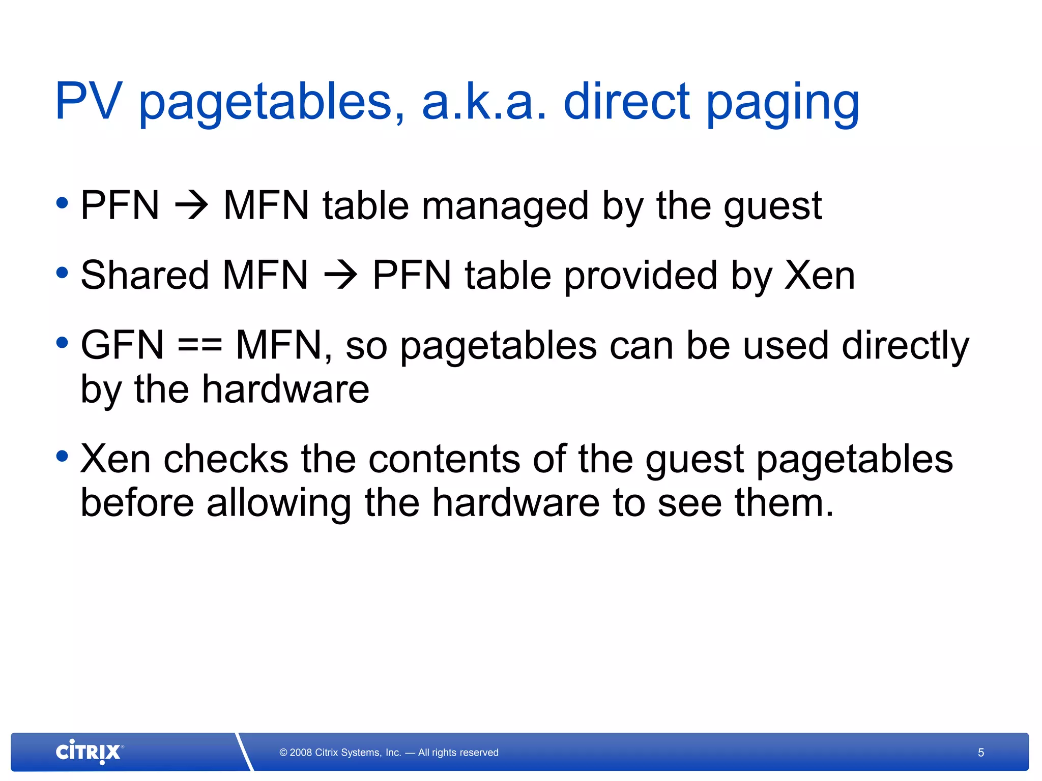 PV pagetables, a.k.a. direct paging
• PFN  MFN table managed by the guest
• Shared MFN  PFN table provided by Xen
• GFN == MFN, so pagetables can be used directly
 by the hardware
• Xen checks the contents of the guest pagetables
 before allowing the hardware to see them.




            © 2008 Citrix Systems, Inc. — All rights reserved   5
 
