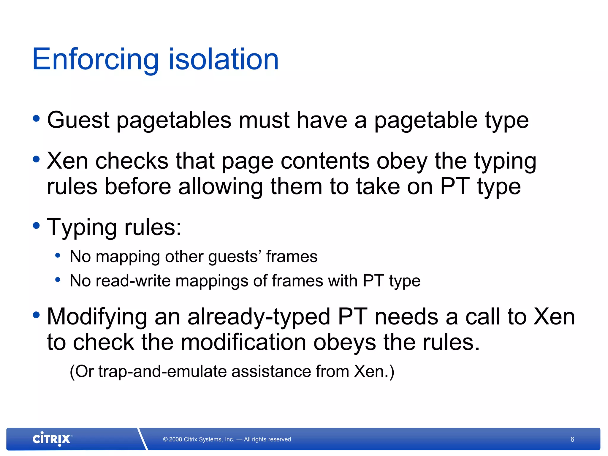 Enforcing isolation
• Guest pagetables must have a pagetable type
• Xen checks that page contents obey the typing
 rules before allowing them to take on PT type
• Typing rules:
  • No mapping other guests’ frames
  • No read-write mappings of frames with PT type
• Modifying an already-typed PT needs a call to Xen
 to check the modification obeys the rules.
   (Or trap-and-emulate assistance from Xen.)


               © 2008 Citrix Systems, Inc. — All rights reserved   6
 