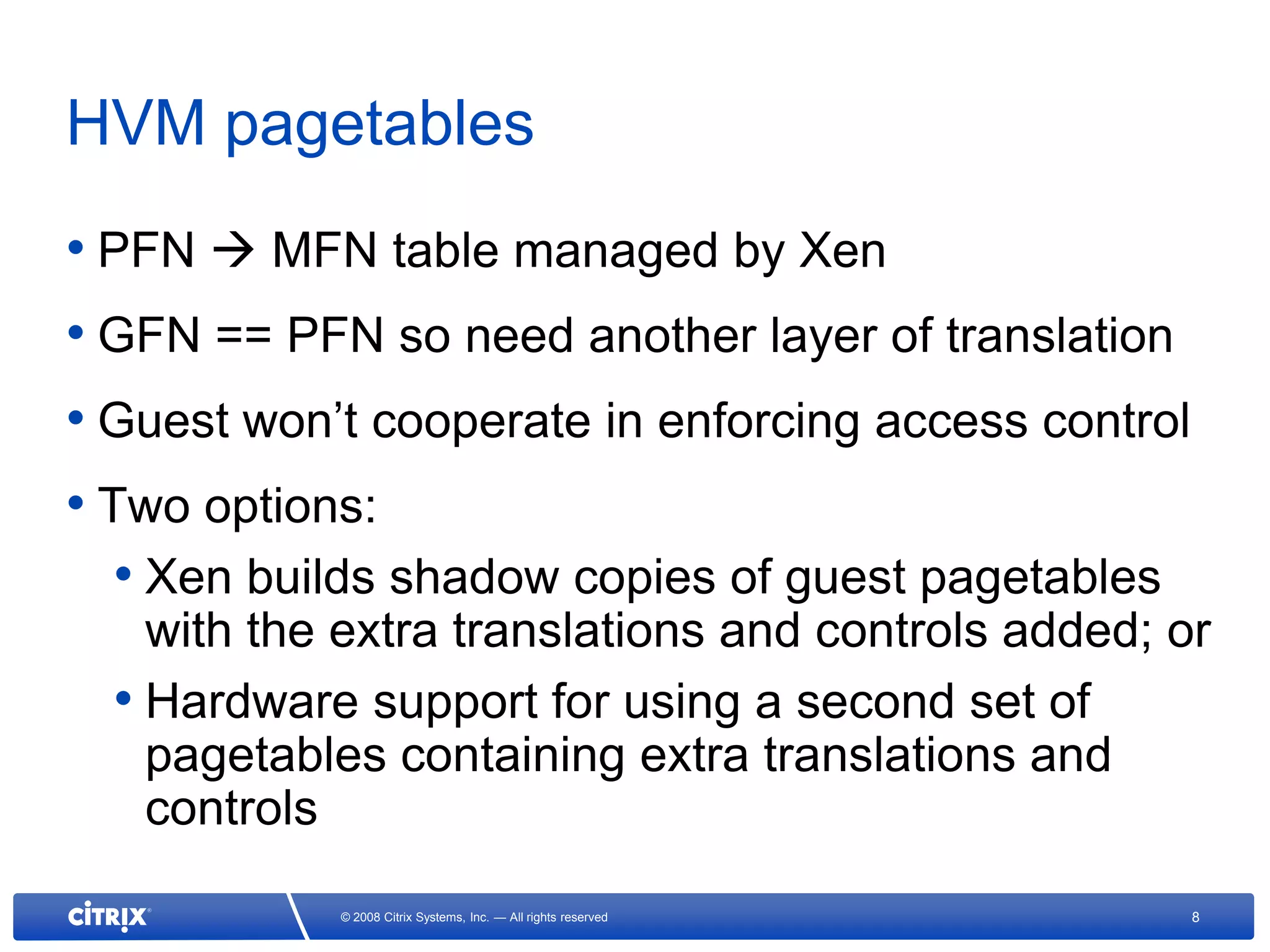 HVM pagetables
• PFN  MFN table managed by Xen
• GFN == PFN so need another layer of translation
• Guest won’t cooperate in enforcing access control
• Two options:
   • Xen builds shadow copies of guest pagetables
    with the extra translations and controls added; or
  • Hardware support for using a second set of
    pagetables containing extra translations and
    controls
            © 2008 Citrix Systems, Inc. — All rights reserved   8
 