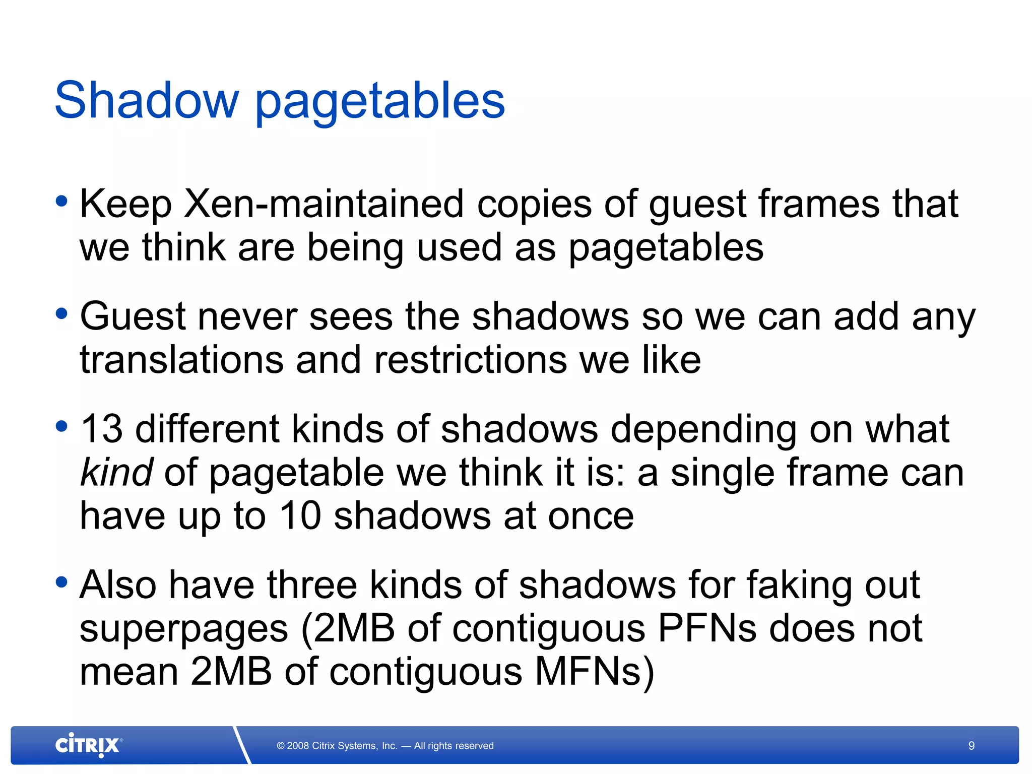 Shadow pagetables
• Keep Xen-maintained copies of guest frames that
 we think are being used as pagetables
• Guest never sees the shadows so we can add any
 translations and restrictions we like
• 13 different kinds of shadows depending on what
 kind of pagetable we think it is: a single frame can
 have up to 10 shadows at once
• Also have three kinds of shadows for faking out
 superpages (2MB of contiguous PFNs does not
 mean 2MB of contiguous MFNs)
            © 2008 Citrix Systems, Inc. — All rights reserved   9
 
