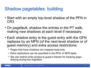 Shadow pagetables: building
• Start with an empty top-level shadow of the PFN in
 CR3
• On pagefault, shadow the entries in the PT walk,
 making new shadows at each level if necessary.
• Each shadow entry is the guest entry with the GFN
 replaces by an MFN (of the next-level shadow or of
 guest memory) and extra access restrictions:
  • Pages that have shadows are mapped read-only.
  • Extra restrictions can be specified in the PFN  MFN table.
  • We can restrict write access to guest’s frames for tracking page-
    dirtying during live migration.

                 © 2008 Citrix Systems, Inc. — All rights reserved      10
 