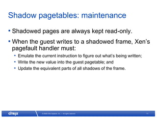 Shadow pagetables: maintenance
• Shadowed pages are always kept read-only.
• When the guest writes to a shadowed frame, Xen’s
 pagefault handler must:
  • Emulate the current instruction to figure out what’s being written;
  • Write the new value into the guest pagetable; and
  • Update the equivalent parts of all shadows of the frame.




                 © 2008 Citrix Systems, Inc. — All rights reserved        11
 